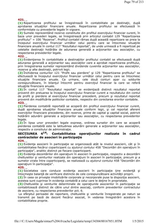 421. _
(1) Repartizarea profitului se înregistrează în contabilitate pe destinaţii, după
aprobarea situaţiilor financiare anuale. Repartizarea profitului se efectuează în
conformitate cu prevederile legale în vigoare.
(2) Sumele reprezentând rezerve constituite din profitul exerciţiului financiar curent, în
baza unor prevederi legale, se înregistrează prin articolul contabil 129 "Repartizarea
profitului" = 106 "Rezerve". Profitul contabil rămas după această repartizare se preia la
începutul exerciţiului financiar următor celui pentru care se întocmesc situaţiile
financiare anuale în contul 117 "Rezultatul reportat", de unde urmează a fi repartizat pe
celelalte destinaţii hotărâte de adunarea generală a acţionarilor sau asociaţilor, cu
respectarea prevederilor legale.
422. _
(1) Evidenţierea în contabilitate a destinaţiilor profitului contabil se efectuează după
adunarea generală a acţionarilor sau asociaţilor care a aprobat repartizarea profitului,
prin înregistrarea sumelor reprezentând dividende cuvenite acţionarilor sau asociaţilor,
rezerve şi alte destinaţii, potrivit legii.
(2) Închiderea conturilor 121 "Profit sau pierdere" şi 129 "Repartizarea profitului" se
efectuează la începutul exerciţiului financiar următor celui pentru care se întocmesc
situaţiile financiare anuale. Ca urmare, cele două conturi apar cu soldurile
corespunzătoare, în bilanţul întocmit pentru exerciţiul financiar la care se referă
situaţiile financiare anuale.
(3) În contul 117 "Rezultatul reportat" se evidenţiază distinct rezultatul reportat
provenit din preluarea la începutul exerciţiului financiar curent a rezultatului din contul
de profit şi pierdere al exerciţiului financiar precedent, precum şi rezultatul reportat
provenit din modificările politicilor contabile, respectiv din corectarea erorilor contabile.
423. _
(1) Pierderea contabilă reportată se acoperă din profitul exerciţiului financiar curent,
după aprobarea situaţiilor financiare anuale conform legii, şi cel reportat aferent
exerciţiilor financiare precedente, din rezerve, prime de capital şi capital social, potrivit
hotărârii adunării generale a acţionarilor sau asociaţilor, cu respectarea prevederilor
legale.
(2) În lipsa unor prevederi legale exprese, ordinea surselor din care se acoperă
pierderea contabilă este la latitudinea adunării generale a acţionarilor sau asociaţilor,
respectiv a consiliului de administraţie.
SECŢIUNEA 414: Contabilitatea operaţiunilor realizate în cadrul
contractelor de asocieri în participaţie
424. _
(1) Evidenţa asocierii în participaţie se organizează atât la nivelul asocierii, cât şi în
contabilitatea fiecărui coparticipant cu ajutorul contului 458 "Decontări din operaţiuni în
participaţie", analitic distinct pe fiecare coparticipant.
(2) Evidenţa decontărilor din operaţiuni în asocieri în participaţie, respectiv a decontării
cheltuielilor şi veniturilor realizate din operaţiuni în asocieri în participaţie, precum şi a
sumelor virate între coparticipanţi, se realizează cu ajutorul contului 458 "Decontări din
operaţiuni în participaţie".
425. _
(1) Societatea care conduce evidenţa asocierii în participaţie ţine evidenţă şi
întocmeşte balanţă de verificare distincte de cele corespunzătoare activităţii proprii.
(2) În ceea ce priveşte imobilizările corporale şi necorporale puse la dispoziţia asocierii,
acestea sunt cuprinse în evidenţa contabilă a celui care le deţine în proprietate.
(3) Cheltuielile şi veniturile determinate de operaţiunile asocierilor în participaţie se
contabilizează distinct de către unul dintre asociaţi, conform prevederilor contractului
de asociere, cu respectarea prevederilor pct. 6.
La sfârşitul perioadei de raportare, cheltuielile şi veniturile înregistrate pe naturi se
transmit pe bază de decont fiecărui asociat, în vederea înregistrării acestora în
contabilitatea proprie.
Page 79 of 213
1/5/2015file:///C:/Users/Magda/sintact%204.0/cache/Legislatie/temp134304/00167851.HTM
 