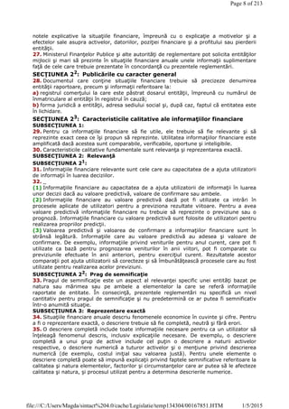 notele explicative la situaţiile financiare, împreună cu o explicaţie a motivelor şi a
efectelor sale asupra activelor, datoriilor, poziţiei financiare şi a profitului sau pierderii
entităţii.
27. Ministerul Finanţelor Publice şi alte autorităţi de reglementare pot solicita entităţilor
mijlocii şi mari să prezinte în situaţiile financiare anuale unele informaţii suplimentare
faţă de cele care trebuie prezentate în concordanţă cu prezentele reglementări.
SECŢIUNEA 22: Publicările cu caracter general
28. Documentul care conţine situaţiile financiare trebuie să precizeze denumirea
entităţii raportoare, precum şi informaţii referitoare la:
a) registrul comerţului la care este păstrat dosarul entităţii, împreună cu numărul de
înmatriculare al entităţii în registrul în cauză;
b) forma juridică a entităţii, adresa sediului social şi, după caz, faptul că entitatea este
în lichidare.
SECŢIUNEA 23
: Caracteristicile calitative ale informaţiilor financiare
SUBSECŢIUNEA 1:
29. Pentru ca informaţiile financiare să fie utile, ele trebuie să fie relevante şi să
reprezinte exact ceea ce îşi propun să reprezinte. Utilitatea informaţiilor financiare este
amplificată dacă acestea sunt comparabile, verificabile, oportune şi inteligibile.
30. Caracteristicile calitative fundamentale sunt relevanţa şi reprezentarea exactă.
SUBSECŢIUNEA 2: Relevanţă
SUBSECŢIUNEA 21
:
31. Informaţiile financiare relevante sunt cele care au capacitatea de a ajuta utilizatorii
de informaţii în luarea deciziilor.
32. _
(1) Informaţiile financiare au capacitatea de a ajuta utilizatorii de informaţii în luarea
unor decizii dacă au valoare predictivă, valoare de confirmare sau ambele.
(2) Informaţiile financiare au valoare predictivă dacă pot fi utilizate ca intrări în
procesele aplicate de utilizatori pentru a previziona rezultate viitoare. Pentru a avea
valoare predictivă informaţiile financiare nu trebuie să reprezinte o previziune sau o
prognoză. Informaţiile financiare cu valoare predictivă sunt folosite de utilizatori pentru
realizarea propriilor predicţii.
(3) Valoarea predictivă şi valoarea de confirmare a informaţiilor financiare sunt în
strânsă legătură. Informaţiile care au valoare predictivă au adesea şi valoare de
confirmare. De exemplu, informaţiile privind veniturile pentru anul curent, care pot fi
utilizate ca bază pentru prognozarea veniturilor în anii viitori, pot fi comparate cu
previziunile efectuate în anii anteriori, pentru exerciţiul curent. Rezultatele acestor
comparaţii pot ajuta utilizatorii să corecteze şi să îmbunătăţească procesele care au fost
utilizate pentru realizarea acelor previziuni.
SUBSECŢIUNEA 22
: Prag de semnificaţie
33. Pragul de semnificaţie este un aspect al relevanţei specific unei entităţi bazat pe
natura sau mărimea sau pe ambele a elementelor la care se referă informaţiile
raportate de entitate. În consecinţă, prezentele reglementări nu specifică un nivel
cantitativ pentru pragul de semnificaţie şi nu predetermină ce ar putea fi semnificativ
într-o anumită situaţie.
SUBSECŢIUNEA 3: Reprezentare exactă
34. Situaţiile financiare anuale descriu fenomenele economice în cuvinte şi cifre. Pentru
a fi o reprezentare exactă, o descriere trebuie să fie completă, neutră şi fără erori.
35. O descriere completă include toate informaţiile necesare pentru ca un utilizator să
înţeleagă fenomenul descris, inclusiv explicaţiile necesare. De exemplu, o descriere
completă a unui grup de active include cel puţin o descriere a naturii activelor
respective, o descriere numerică a tuturor activelor şi o menţiune privind descrierea
numerică (de exemplu, costul iniţial sau valoarea justă). Pentru unele elemente o
descriere completă poate să impună explicaţii privind faptele semnificative referitoare la
calitatea şi natura elementelor, factorilor şi circumstanţelor care ar putea să le afecteze
calitatea şi natura, şi procesul utilizat pentru a determina descrierile numerice.
Page 8 of 213
1/5/2015file:///C:/Users/Magda/sintact%204.0/cache/Legislatie/temp134304/00167851.HTM
 