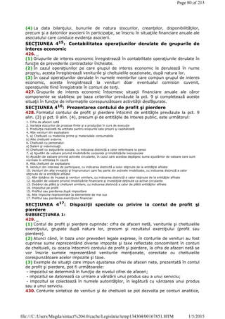 (4) La data bilanţului, bunurile de natura stocurilor, creanţelor, disponibilităţilor,
precum şi a datoriilor asocierii în participaţie, se înscriu în situaţiile financiare anuale ale
asociatului care conduce evidenţa asocierii.
SECŢIUNEA 415
: Contabilitatea operaţiunilor derulate de grupurile de
interes economic
426. _
(1) Grupurile de interes economic înregistrează în contabilitate operaţiunile derulate în
funcţie de prevederile contractelor încheiate.
(2) În cazul operaţiunilor pe care grupul de interes economic le derulează în nume
propriu, acesta înregistrează veniturile şi cheltuielile ocazionate, după natura lor.
(3) În cazul operaţiunilor derulate în numele membrilor care compun grupul de interes
economic, acesta înregistrează la venituri doar eventualul comision cuvenit,
operaţiunile fiind înregistrate în conturi de terţi.
427. Grupurile de interes economic întocmesc situaţii financiare anuale ale căror
componente se stabilesc pe baza criteriilor prevăzute la pct. 9 şi completează aceste
situaţii în funcţie de informaţiile corespunzătoare activităţii desfăşurate.
SECŢIUNEA 416: Prezentarea contului de profit şi pierdere
428. Formatul contului de profit şi pierdere întocmit de entităţile prevăzute la pct. 9
alin. (3) şi pct. 9 alin. (4), precum şi de entităţile de interes public, este următorul:
SECŢIUNEA 417
: Dispoziţii speciale cu privire la contul de profit şi
pierdere
SUBSECŢIUNEA 1:
429. _
(1) Contul de profit şi pierdere cuprinde: cifra de afaceri netă, veniturile şi cheltuielile
exerciţiului, grupate după natura lor, precum şi rezultatul exerciţiului (profit sau
pierdere).
(2) Atunci când, în baza unor prevederi legale exprese, în conturile de venituri au fost
cuprinse sume reprezentând diverse impozite şi taxe reflectate concomitent în conturi
de cheltuieli, cu ocazia întocmirii contului de profit şi pierdere, la cifra de afaceri netă se
vor înscrie sumele reprezentând veniturile menţionate, corectate cu cheltuielile
corespunzătoare acelor impozite şi taxe.
(3) Exemple de situaţii care impun ajustarea cifrei de afaceri nete, prezentată în contul
de profit şi pierdere, pot fi următoarele:
- impozitul se determină în funcţie de nivelul cifrei de afaceri;
- impozitul se datorează ca urmare a vânzării unui produs sau a unui serviciu;
- impozitul se colectează în numele autorităţilor, în legătură cu vânzarea unui produs
sau a unui serviciu.
430. Conturile sintetice de venituri şi de cheltuieli se pot dezvolta pe conturi analitice,
1. Cifra de afaceri netă
2. Variaţia stocurilor de produse finite şi a producţiei în curs de execuţie
3. Producţia realizată de entitate pentru scopurile sale proprii şi capitalizată
4. Alte venituri din exploatare
5. a) Cheltuieli cu materiile prime şi materialele consumabile
b) Alte cheltuieli externe
6. Cheltuieli cu personalul:
a) Salarii şi indemnizaţii
b) Cheltuieli cu asigurările sociale, cu indicarea distinctă a celor referitoare la pensii
7. a) Ajustări de valoare privind imobilizările corporale şi imobilizările necorporale
b) Ajustări de valoare privind activele circulante, în cazul care acestea depăşesc suma ajustărilor de valoare care sunt
normale în entitatea în cauză
8. Alte cheltuieli de exploatare
9. Venituri din interese de participare, cu indicarea distinctă a celor obţinute de la entităţile afiliate
10. Venituri din alte investiţii şi împrumuturi care fac parte din activele imobilizate, cu indicarea distinctă a celor
obţinute de la entităţile afiliate
11. Alte dobânzi de încasat şi venituri similare, cu indicarea distinctă a celor obţinute de la entităţile afiliate
12. Ajustări de valoare privind imobilizările financiare şi investiţiile deţinute ca active circulante
13. Dobânzi de plătit şi cheltuieli similare, cu indicarea distinctă a celor de plătit entităţilor afiliate
14. Impozitul pe profit
15. Profitul sau pierderea după impozitare
16. Alte impozite neprezentate la elementele de mai sus
17. Profitul sau pierderea exerciţiului financiar
Page 80 of 213
1/5/2015file:///C:/Users/Magda/sintact%204.0/cache/Legislatie/temp134304/00167851.HTM
 