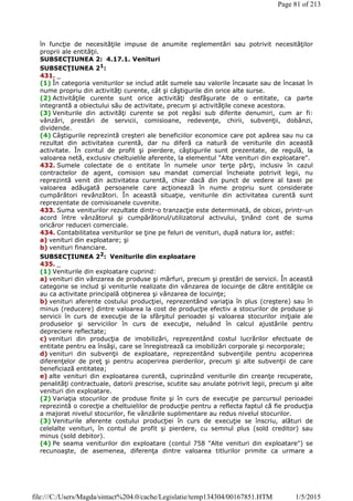 în funcţie de necesităţile impuse de anumite reglementări sau potrivit necesităţilor
proprii ale entităţii.
SUBSECŢIUNEA 2: 4.17.1. Venituri
SUBSECŢIUNEA 21:
431. _
(1) În categoria veniturilor se includ atât sumele sau valorile încasate sau de încasat în
nume propriu din activităţi curente, cât şi câştigurile din orice alte surse.
(2) Activităţile curente sunt orice activităţi desfăşurate de o entitate, ca parte
integrantă a obiectului său de activitate, precum şi activităţile conexe acestora.
(3) Veniturile din activităţi curente se pot regăsi sub diferite denumiri, cum ar fi:
vânzări, prestări de servicii, comisioane, redevenţe, chirii, subvenţii, dobânzi,
dividende.
(4) Câştigurile reprezintă creşteri ale beneficiilor economice care pot apărea sau nu ca
rezultat din activitatea curentă, dar nu diferă ca natură de veniturile din această
activitate. În contul de profit şi pierdere, câştigurile sunt prezentate, de regulă, la
valoarea netă, exclusiv cheltuielile aferente, la elementul "Alte venituri din exploatare".
432. Sumele colectate de o entitate în numele unor terţe părţi, inclusiv în cazul
contractelor de agent, comision sau mandat comercial încheiate potrivit legii, nu
reprezintă venit din activitatea curentă, chiar dacă din punct de vedere al taxei pe
valoarea adăugată persoanele care acţionează în nume propriu sunt considerate
cumpărători revânzători. În această situaţie, veniturile din activitatea curentă sunt
reprezentate de comisioanele cuvenite.
433. Suma veniturilor rezultate dintr-o tranzacţie este determinată, de obicei, printr-un
acord între vânzătorul şi cumpărătorul/utilizatorul activului, ţinând cont de suma
oricăror reduceri comerciale.
434. Contabilitatea veniturilor se ţine pe feluri de venituri, după natura lor, astfel:
a) venituri din exploatare; şi
b) venituri financiare.
SUBSECŢIUNEA 22
: Veniturile din exploatare
435. _
(1) Veniturile din exploatare cuprind:
a) venituri din vânzarea de produse şi mărfuri, precum şi prestări de servicii. În această
categorie se includ şi veniturile realizate din vânzarea de locuinţe de către entităţile ce
au ca activitate principală obţinerea şi vânzarea de locuinţe;
b) venituri aferente costului producţiei, reprezentând variaţia în plus (creştere) sau în
minus (reducere) dintre valoarea la cost de producţie efectiv a stocurilor de produse şi
servicii în curs de execuţie de la sfârşitul perioadei şi valoarea stocurilor iniţiale ale
produselor şi serviciilor în curs de execuţie, neluând în calcul ajustările pentru
depreciere reflectate;
c) venituri din producţia de imobilizări, reprezentând costul lucrărilor efectuate de
entitate pentru ea însăşi, care se înregistrează ca imobilizări corporale şi necorporale;
d) venituri din subvenţii de exploatare, reprezentând subvenţiile pentru acoperirea
diferenţelor de preţ şi pentru acoperirea pierderilor, precum şi alte subvenţii de care
beneficiază entitatea;
e) alte venituri din exploatarea curentă, cuprinzând veniturile din creanţe recuperate,
penalităţi contractuale, datorii prescrise, scutite sau anulate potrivit legii, precum şi alte
venituri din exploatare.
(2) Variaţia stocurilor de produse finite şi în curs de execuţie pe parcursul perioadei
reprezintă o corecţie a cheltuielilor de producţie pentru a reflecta faptul că fie producţia
a majorat nivelul stocurilor, fie vânzările suplimentare au redus nivelul stocurilor.
(3) Veniturile aferente costului producţiei în curs de execuţie se înscriu, alături de
celelalte venituri, în contul de profit şi pierdere, cu semnul plus (sold creditor) sau
minus (sold debitor).
(4) Pe seama veniturilor din exploatare (contul 758 "Alte venituri din exploatare") se
recunoaşte, de asemenea, diferenţa dintre valoarea titlurilor primite ca urmare a
Page 81 of 213
1/5/2015file:///C:/Users/Magda/sintact%204.0/cache/Legislatie/temp134304/00167851.HTM
 