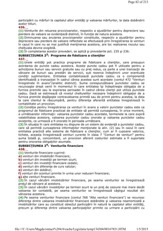 participării cu mărfuri la capitalul altor entităţi şi valoarea mărfurilor, la data dobândirii
acelor titluri.
436. _
(1) Veniturile din reluarea provizioanelor, respectiv a ajustărilor pentru depreciere sau
pierdere de valoare se evidenţiază distinct, în funcţie de natura acestora.
(2) Diminuarea sau anularea provizioanelor constituite, respectiv a ajustărilor pentru
depreciere sau pierdere de valoare reflectate se efectuează prin înregistrarea la venituri
în cazul în care nu se mai justifică menţinerea acestora, are loc realizarea riscului sau
cheltuiala devine exigibilă.
(3) În completarea acestor prevederi, se aplică şi prevederile pct. 235 şi 236.
SUBSECŢIUNEA 23: Programe de fidelizare a clienţilor
437. _
(1) Unele entităţi pot practica programe de fidelizare a clienţilor, care presupun
acordarea de puncte cadou acestora. Aceste puncte cadou pot fi utilizate pentru a
achiziţiona bunuri sau servicii gratuite sau cu preţ redus, ca parte a unei tranzacţii de
vânzare de bunuri sau prestări de servicii, sub rezerva îndeplinirii unor eventuale
condiţii suplimentare. Entitatea contabilizează punctele cadou ca o componentă
identificabilă a tranzacţiei în cadrul căreia acestea sunt acordate (contul 472 "Venituri
înregistrate în avans"/analitic distinct). Suma corespunzătoare punctelor cadou se
recunoaşte drept venit în momentul în care entitatea îşi îndeplineşte obligaţia de a
furniza premiile sau la expirarea perioadei în cadrul căreia clienţii pot utiliza punctele
cadou. Dacă se estimează că nivelul cheltuielilor necesare îndeplinirii obligaţiei de a
furniza premiile depăşeşte contravaloarea primită sau de primit pentru acestea, la data
la care clientul le răscumpără, pentru diferenţa aferentă entitatea înregistrează în
contabilitate un provizion.
(2) Condiţia pentru înregistrarea ca venituri în avans a valorii punctelor cadou este ca
programul de fidelizare practicat de entitate să permită cunoaşterea, în orice moment,
a următoarelor informaţii: valoarea punctelor cadou acordate, termenele la care expiră
valabilitatea acestora, valoarea punctelor cadou onorate şi valoarea punctelor cadou
existente, ce urmează a fi onorate în perioada următoare.
(3) În situaţia în care entitatea nu dispune de un sistem de evidenţă a punctelor cadou,
care să permită cunoaşterea informaţiilor menţionate la alin. (2) sau în cazul în care
entitatea practică alte sisteme de fidelizare a clienţilor, cum ar fi cupoane valorice,
tichete, aceasta înregistrează venituri curente în clasa 7 "Conturi de venituri" pentru
suma totală şi, concomitent, un provizion aferent costurilor estimate a fi suportate
pentru onorarea obligaţiilor asumate.
SUBSECŢIUNEA 24
: Veniturile financiare
438. _
(1) Veniturile financiare cuprind:
a) venituri din imobilizări financiare;
b) venituri din investiţii pe termen scurt;
c) venituri din investiţii financiare cedate;
d) venituri din diferenţe de curs valutar;
e) venituri din dobânzi;
f) venituri din sconturi primite în urma unor reduceri financiare;
g) alte venituri financiare.
(2) În cazul vânzării imobilizărilor financiare, pe seama veniturilor se înregistrează
preţul de vânzare al acestora.
(3) În cazul vânzării investiţiilor pe termen scurt la un preţ de cesiune mai mare decât
valoarea lor contabilă, pe seama veniturilor se înregistrează câştigul rezultat din
vânzarea acestora.
(4) Pe seama veniturilor financiare (contul 768 "Alte venituri financiare") se recunosc
diferenţa dintre valoarea imobilizărilor financiare dobândite şi valoarea neamortizată a
imobilizărilor care au constituit obiectul participării în natură la capitalul altor entităţi,
precum şi diferenţa dintre valoarea participaţiilor primite ca urmare a participării cu
Page 82 of 213
1/5/2015file:///C:/Users/Magda/sintact%204.0/cache/Legislatie/temp134304/00167851.HTM
 