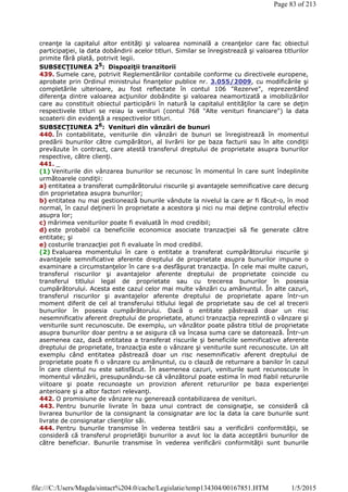 creanţe la capitalul altor entităţi şi valoarea nominală a creanţelor care fac obiectul
participaţiei, la data dobândirii acelor titluri. Similar se înregistrează şi valoarea titlurilor
primite fără plată, potrivit legii.
SUBSECŢIUNEA 25: Dispoziţii tranzitorii
439. Sumele care, potrivit Reglementărilor contabile conforme cu directivele europene,
aprobate prin Ordinul ministrului finanţelor publice nr. 3.055/2009, cu modificările şi
completările ulterioare, au fost reflectate în contul 106 "Rezerve", reprezentând
diferenţa dintre valoarea acţiunilor dobândite şi valoarea neamortizată a imobilizărilor
care au constituit obiectul participării în natură la capitalul entităţilor la care se deţin
respectivele titluri se reiau la venituri (contul 768 "Alte venituri financiare") la data
scoaterii din evidenţă a respectivelor titluri.
SUBSECŢIUNEA 26
: Venituri din vânzări de bunuri
440. În contabilitate, veniturile din vânzări de bunuri se înregistrează în momentul
predării bunurilor către cumpărători, al livrării lor pe baza facturii sau în alte condiţii
prevăzute în contract, care atestă transferul dreptului de proprietate asupra bunurilor
respective, către clienţi.
441. _
(1) Veniturile din vânzarea bunurilor se recunosc în momentul în care sunt îndeplinite
următoarele condiţii:
a) entitatea a transferat cumpărătorului riscurile şi avantajele semnificative care decurg
din proprietatea asupra bunurilor;
b) entitatea nu mai gestionează bunurile vândute la nivelul la care ar fi făcut-o, în mod
normal, în cazul deţinerii în proprietate a acestora şi nici nu mai deţine controlul efectiv
asupra lor;
c) mărimea veniturilor poate fi evaluată în mod credibil;
d) este probabil ca beneficiile economice asociate tranzacţiei să fie generate către
entitate; şi
e) costurile tranzacţiei pot fi evaluate în mod credibil.
(2) Evaluarea momentului în care o entitate a transferat cumpărătorului riscurile şi
avantajele semnificative aferente dreptului de proprietate asupra bunurilor impune o
examinare a circumstanţelor în care s-a desfăşurat tranzacţia. În cele mai multe cazuri,
transferul riscurilor şi avantajelor aferente dreptului de proprietate coincide cu
transferul titlului legal de proprietate sau cu trecerea bunurilor în posesia
cumpărătorului. Acesta este cazul celor mai multe vânzări cu amănuntul. În alte cazuri,
transferul riscurilor şi avantajelor aferente dreptului de proprietate apare într-un
moment diferit de cel al transferului titlului legal de proprietate sau de cel al trecerii
bunurilor în posesia cumpărătorului. Dacă o entitate păstrează doar un risc
nesemnificativ aferent dreptului de proprietate, atunci tranzacţia reprezintă o vânzare şi
veniturile sunt recunoscute. De exemplu, un vânzător poate păstra titlul de proprietate
asupra bunurilor doar pentru a se asigura că va încasa suma care se datorează. Într-un
asemenea caz, dacă entitatea a transferat riscurile şi beneficiile semnificative aferente
dreptului de proprietate, tranzacţia este o vânzare şi veniturile sunt recunoscute. Un alt
exemplu când entitatea păstrează doar un risc nesemnificativ aferent dreptului de
proprietate poate fi o vânzare cu amănuntul, cu o clauză de returnare a banilor în cazul
în care clientul nu este satisfăcut. În asemenea cazuri, veniturile sunt recunoscute în
momentul vânzării, presupunându-se că vânzătorul poate estima în mod fiabil retururile
viitoare şi poate recunoaşte un provizion aferent retururilor pe baza experienţei
anterioare şi a altor factori relevanţi.
442. O promisiune de vânzare nu generează contabilizarea de venituri.
443. Pentru bunurile livrate în baza unui contract de consignaţie, se consideră că
livrarea bunurilor de la consignant la consignatar are loc la data la care bunurile sunt
livrate de consignatar clienţilor săi.
444. Pentru bunurile transmise în vederea testării sau a verificării conformităţii, se
consideră că transferul proprietăţii bunurilor a avut loc la data acceptării bunurilor de
către beneficiar. Bunurile transmise în vederea verificării conformităţii sunt bunurile
Page 83 of 213
1/5/2015file:///C:/Users/Magda/sintact%204.0/cache/Legislatie/temp134304/00167851.HTM
 