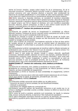 oferite de furnizor clienţilor, aceştia având dreptul fie să le achiziţioneze, fie să le
returneze furnizorului. Contractul aferent bunurilor livrate în vederea testării este un
contract provizoriu prin care vânzarea efectivă a bunurilor este condiţionată de
obţinerea de rezultate satisfăcătoare în urma testării de către clientul potenţial, testare
ce are scopul de a stabili că bunurile au caracteristicile solicitate de clientul respectiv.
445. Pentru stocurile la dispoziţia clientului, se consideră că transferul proprietăţii
bunurilor are loc la data la care clientul intră în posesia bunurilor. Stocurile la dispoziţia
clientului reprezintă o operaţiune potrivit căreia furnizorul transferă regulat bunuri într-
un depozit propriu sau într-un depozit al clientului, prin care transferul proprietăţii
bunurilor intervine, potrivit contractului, la data la care clientul scoate bunurile din
depozit, în principal pentru a le utiliza în procesul de producţie.
SUBSECŢIUNEA 27
: Venituri din prestarea de servicii
446. _
(1) Veniturile din prestări de servicii se înregistrează în contabilitate pe măsura
efectuării acestora. Prestarea de servicii cuprinde inclusiv executarea de lucrări şi orice
alte operaţiuni care nu pot fi considerate livrări de bunuri.
(2) Stadiul de execuţie al lucrării se determină pe bază de situaţii de lucrări care
însoţesc facturile, procese-verbale de recepţie sau alte documente care atestă stadiul
realizării şi recepţia serviciilor prestate.
(3) În cazul lucrărilor de construcţii, recunoaşterea veniturilor se face pe baza actului
de recepţie semnat de beneficiar, prin care se certifică faptul că executantul şi-a
îndeplinit obligaţiile în conformitate cu prevederile contractului şi ale documentaţiei de
execuţie.
(4) Contravaloarea lucrărilor nerecepţionate de beneficiar până la sfârşitul perioadei se
evidenţiază la cost, în contul 332 "Servicii în curs de execuţie", pe seama contului 712
"Venituri aferente costurilor serviciilor în curs de execuţie".
447. În cazul în care preţul de vânzare include o valoare distinctă, specificată
contractual, destinată prestării ulterioare de servicii (de exemplu, asistenţa tehnică şi
perfecţionarea produsului după vânzarea unui program informatic), acea sumă este
amânată (contul 472 "Venituri înregistrate în avans") şi recunoscută ca venit pe
parcursul perioadei în care se prestează serviciile, dar nu mai târziu de încheierea
perioadei pentru care a fost contractată prestarea ulterioară de servicii.
SUBSECŢIUNEA 28: Venituri din redevenţe, chirii, dobânzi şi dividende
448. _
(1) Veniturile din redevenţe, chirii, dobânzi şi dividende se recunosc astfel:
a) dobânzile se recunosc periodic, în mod proporţional, pe măsura generării venitului
respectiv, pe baza contabilităţii de angajamente;
b) redevenţele şi chiriile se recunosc pe baza contabilităţii de angajamente, conform
contractului;
c) dividendele se recunosc atunci când este stabilit dreptul acţionarului de a le încasa.
(2) În cazul chiriilor se aplică, de asemenea, prevederile pct. 221-224.
SUBSECŢIUNEA 3: 4.17.2. Cheltuieli
449. _
(1) Cheltuielile entităţii reprezintă valorile plătite sau de plătit pentru:
- consumuri de stocuri şi servicii prestate, de care beneficiază entitatea;
- cheltuieli cu personalul;
- executarea unor obligaţii legale sau contractuale etc.
(2) Pierderile reprezintă reduceri ale beneficiilor economice şi pot rezulta sau nu ca
urmare a desfăşurării activităţii curente a entităţii. Acestea nu diferă ca natură de alte
tipuri de cheltuieli.
(3) În contul de profit şi pierdere, pierderile sunt prezentate, de regulă, la valoarea
netă, exclusiv veniturile aferente, la elementul "Alte cheltuieli de exploatare".
(4) În cadrul cheltuielilor exerciţiului financiar se cuprind, de asemenea, provizioanele,
amortizările şi ajustările pentru depreciere sau pierdere de valoare reflectate.
450. _
Page 84 of 213
1/5/2015file:///C:/Users/Magda/sintact%204.0/cache/Legislatie/temp134304/00167851.HTM
 