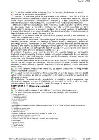 (1) Contabilitatea cheltuielilor se ţine pe feluri de cheltuieli, după natura lor, astfel:
a) cheltuieli de exploatare, care cuprind:
- cheltuieli cu materiile prime şi materialele consumabile; costul de achiziţie al
obiectelor de inventar consumate; costul de achiziţie al materialelor nestocate, trecute
direct asupra cheltuielilor; contravaloarea energiei şi a apei consumate; valoarea
activelor biologice de natura stocurilor; costul mărfurilor vândute şi al ambalajelor;
- cheltuieli cu serviciile executate de terţi, redevenţe, locaţii de gestiune şi chirii; prime
de asigurare; studii şi cercetări; cheltuieli cu alte servicii executate de terţi
(colaboratori); comisioane şi onorarii; cheltuieli de protocol, reclamă şi publicitate;
transportul de bunuri şi personal; deplasări, detaşări şi transferări; cheltuieli poştale şi
taxe de telecomunicaţii, servicii bancare şi altele;
- cheltuieli cu personalul (salariile, asigurările şi protecţia socială şi alte cheltuieli cu
personalul, suportate de entitate);
- alte cheltuieli de exploatare (cheltuielile legate de protejarea mediului înconjurător,
aferente perioadei; pierderi din creanţe şi debitori diverşi; despăgubiri, amenzi şi
penalităţi; donaţii, sponsorizări şi alte cheltuieli similare; cheltuieli privind activele
cedate şi alte operaţii de capital; creanţe prescrise potrivit legii; certificatele de emisii
de gaze cu efect de seră achiziţionate potrivit legislaţiei în vigoare şi ale căror costuri
pot fi determinate, aferente perioadei curente etc.); şi
b) cheltuieli financiare, care cuprind: pierderi din creanţe legate de participaţii;
cheltuieli privind investiţiile financiare cedate; diferenţele nefavorabile de curs valutar;
dobânzile privind exerciţiul financiar în curs; sconturile acordate clienţilor; pierderi din
creanţe de natură financiară şi altele.
(2) Pe seama cheltuielilor de exploatare (contul 654 "Pierderi din creanţe şi debitori
diverşi") se recunoaşte, de asemenea, diferenţa dintre valoarea creanţelor cedate în
schimbul titlurilor primite şi valoarea mai mică a titlurilor primite, la data dobândirii
acelor titluri.
(3) În cazul vânzării imobilizărilor financiare, pe seama cheltuielilor se înregistrează
valoarea contabilă a acestora.
(4) În cazul vânzării investiţiilor pe termen scurt la un preţ de cesiune mai mic decât
valoarea lor contabilă, pe seama cheltuielilor se înregistrează pierderea rezultată din
vânzarea acestora.
(5) Cheltuielile cu provizioanele, amortizările şi ajustările pentru depreciere sau
pierdere de valoare, precum şi cheltuielile cu impozitul pe profit şi alte impozite,
calculate potrivit legii, se evidenţiază distinct, în funcţie de natura lor.
SECŢIUNEA 418
: Bilanţul prescurtat
451. _
(1) Entităţile prevăzute la pct. 9 alin. (2) şi (3) întocmesc bilanţ prescurtat.
(2) Formatul bilanţului prescurtat, întocmit de aceste entităţi este următorul:
A. Active imobilizate
I. Imobilizări necorporale
II. Imobilizări corporale
III. Imobilizări financiare
B. Active circulante
I. Stocuri
II. Creanţe
(Sumele care urmează să fie încasate după o perioadă mai mare de un an trebuie prezentate separat pentru fiecare
element.)
III. Investiţii pe termen scurt
IV. Casa şi conturi la bănci
C. Cheltuieli în avans
D. Datorii: sumele care trebuie plătite într-o perioadă de până la un an
E. Active circulante nete/datorii curente nete
F. Total active minus datorii curente
G. Datorii: sumele care trebuie plătite într-o perioadă mai mare de un an
H. Provizioane
I. Venituri în avans
J. Capitaluri proprii
I. Capital subscris
II. Prime de capital
Page 85 of 213
1/5/2015file:///C:/Users/Magda/sintact%204.0/cache/Legislatie/temp134304/00167851.HTM
 