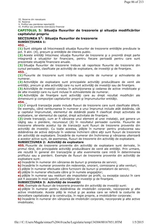 CAPITOLUL 5: Situaţia fluxurilor de trezorerie şi situaţia modificărilor
capitalului propriu
SECŢIUNEA 51
: Situaţia fluxurilor de trezorerie
SUBSECŢIUNEA 1:
452. _
(1) Sunt obligate să întocmească situaţia fluxurilor de trezorerie entităţile prevăzute la
pct. 9 alin. (4), precum şi entităţile de interes public.
(2) Aceste entităţi întocmesc situaţia fluxurilor de trezorerie şi o prezintă drept parte
integrantă a situaţiilor lor financiare, pentru fiecare perioadă pentru care sunt
prezentate situaţiile financiare anuale.
(3) Situaţia fluxurilor de trezorerie trebuie să raporteze fluxurile de trezorerie din
cursul perioadei, clasificate pe activităţi de exploatare, de investiţii şi de finanţare.
453. _
(1) Fluxurile de trezorerie sunt intrările sau ieşirile de numerar şi echivalente de
numerar.
(2) Activităţile de exploatare sunt principalele activităţi producătoare de venit ale
entităţii, precum şi alte activităţi care nu sunt activităţi de investiţii sau de finanţare.
(3) Activităţile de investiţii constau în achiziţionarea şi cedarea de active imobilizate şi
de alte investiţii care nu sunt incluse în echivalentele de numerar.
(4) Activităţile de finanţare sunt activităţi care au drept rezultat modificări ale
dimensiunii şi compoziţiei capitalurilor proprii şi împrumuturilor entităţii.
454. _
(1) O singură tranzacţie poate include fluxuri de trezorerie care sunt clasificate diferit.
De exemplu, când rambursarea în numerar a unui împrumut include atât dobânda, cât
şi capitalul împrumutat, elementul de dobândă poate fi clasificat drept activitate de
exploatare, iar elementul de capital, drept activitate de finanţare.
(2) Unele tranzacţii, cum ar fi vânzarea unui element al unei instalaţii, pot genera un
câştig sau o pierdere, recunoscut (ă) în rezultatul perioadei curente. Fluxurile de
trezorerie aferente acestui tip de tranzacţii sunt fluxuri de trezorerie provenite din
activităţi de investiţii. Cu toate acestea, plăţile în numerar pentru producerea sau
dobândirea de active deţinute în vederea închirierii către alţii sunt fluxuri de trezorerie
din activităţi de exploatare. Încasările de numerar din închirierea şi vânzarea ulterioară
a acestor active sunt, de asemenea, fluxuri de trezorerie din activităţi de exploatare.
SUBSECŢIUNEA 2: Activităţi de exploatare
455. Fluxurile de trezorerie provenite din activităţi de exploatare sunt derivate, în
primul rând, din principalele activităţi producătoare de venit ale entităţii. Prin urmare,
ele rezultă în general din tranzacţiile şi alte evenimente care intră în determinarea
profitului sau a pierderii. Exemple de fluxuri de trezorerie provenite din activităţi de
exploatare sunt:
a) încasările în numerar din vânzarea de bunuri şi prestarea de servicii;
b) încasările în numerar provenite din redevenţe, onorarii, comisioane şi alte venituri;
c) plăţile în numerar efectuate către furnizorii de bunuri şi prestatorii de servicii;
d) plăţile în numerar efectuate către şi în numele angajaţilor;
e) plăţile în numerar sau restituiri ale impozitelor pe profit, cu excepţia cazului în care
pot fi asociate în mod specific activităţilor de investiţii şi de finanţare.
SUBSECŢIUNEA 3: Activităţi de investiţii
456. Exemple de fluxuri de trezorerie provenite din activităţi de investiţii sunt:
a) plăţile în numerar pentru dobândirea de imobilizări corporale, necorporale şi alte
active imobilizate. Aceste plăţi le includ şi pe acelea care se referă la costurile de
dezvoltare capitalizate şi la construcţia, în regie proprie, a imobilizărilor corporale;
b) încasările în numerar din vânzarea de imobilizări corporale, necorporale şi alte active
imobilizate;
III. Rezerve din reevaluare
IV. Rezerve
V. Profitul sau pierderea reportat(ă)
VI. Profitul sau pierderea exerciţiului financiar
Page 86 of 213
1/5/2015file:///C:/Users/Magda/sintact%204.0/cache/Legislatie/temp134304/00167851.HTM
 