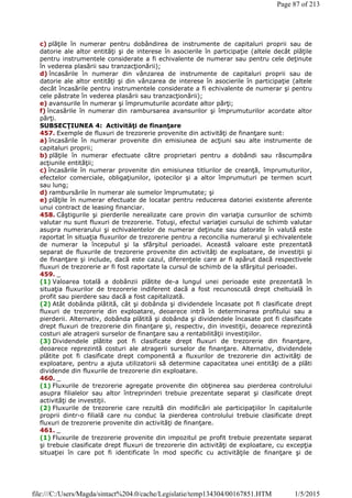 c) plăţile în numerar pentru dobândirea de instrumente de capitaluri proprii sau de
datorie ale altor entităţi şi de interese în asocierile în participaţie (altele decât plăţile
pentru instrumentele considerate a fi echivalente de numerar sau pentru cele deţinute
în vederea plasării sau tranzacţionării);
d) încasările în numerar din vânzarea de instrumente de capitaluri proprii sau de
datorie ale altor entităţi şi din vânzarea de interese în asocierile în participaţie (altele
decât încasările pentru instrumentele considerate a fi echivalente de numerar şi pentru
cele păstrate în vederea plasării sau tranzacţionării);
e) avansurile în numerar şi împrumuturile acordate altor părţi;
f) încasările în numerar din rambursarea avansurilor şi împrumuturilor acordate altor
părţi.
SUBSECŢIUNEA 4: Activităţi de finanţare
457. Exemple de fluxuri de trezorerie provenite din activităţi de finanţare sunt:
a) încasările în numerar provenite din emisiunea de acţiuni sau alte instrumente de
capitaluri proprii;
b) plăţile în numerar efectuate către proprietari pentru a dobândi sau răscumpăra
acţiunile entităţii;
c) încasările în numerar provenite din emisiunea titlurilor de creanţă, împrumuturilor,
efectelor comerciale, obligaţiunilor, ipotecilor şi a altor împrumuturi pe termen scurt
sau lung;
d) rambursările în numerar ale sumelor împrumutate; şi
e) plăţile în numerar efectuate de locatar pentru reducerea datoriei existente aferente
unui contract de leasing financiar.
458. Câştigurile şi pierderile nerealizate care provin din variaţia cursurilor de schimb
valutar nu sunt fluxuri de trezorerie. Totuşi, efectul variaţiei cursului de schimb valutar
asupra numerarului şi echivalentelor de numerar deţinute sau datorate în valută este
raportat în situaţia fluxurilor de trezorerie pentru a reconcilia numerarul şi echivalentele
de numerar la începutul şi la sfârşitul perioadei. Această valoare este prezentată
separat de fluxurile de trezorerie provenite din activităţi de exploatare, de investiţii şi
de finanţare şi include, dacă este cazul, diferenţele care ar fi apărut dacă respectivele
fluxuri de trezorerie ar fi fost raportate la cursul de schimb de la sfârşitul perioadei.
459. _
(1) Valoarea totală a dobânzii plătite de-a lungul unei perioade este prezentată în
situaţia fluxurilor de trezorerie indiferent dacă a fost recunoscută drept cheltuială în
profit sau pierdere sau dacă a fost capitalizată.
(2) Atât dobânda plătită, cât şi dobânda şi dividendele încasate pot fi clasificate drept
fluxuri de trezorerie din exploatare, deoarece intră în determinarea profitului sau a
pierderii. Alternativ, dobânda plătită şi dobânda şi dividendele încasate pot fi clasificate
drept fluxuri de trezorerie din finanţare şi, respectiv, din investiţii, deoarece reprezintă
costuri ale atragerii surselor de finanţare sau a rentabilităţii investiţiilor.
(3) Dividendele plătite pot fi clasificate drept fluxuri de trezorerie din finanţare,
deoarece reprezintă costuri ale atragerii surselor de finanţare. Alternativ, dividendele
plătite pot fi clasificate drept componentă a fluxurilor de trezorerie din activităţi de
exploatare, pentru a ajuta utilizatorii să determine capacitatea unei entităţi de a plăti
dividende din fluxurile de trezorerie din exploatare.
460. _
(1) Fluxurile de trezorerie agregate provenite din obţinerea sau pierderea controlului
asupra filialelor sau altor întreprinderi trebuie prezentate separat şi clasificate drept
activităţi de investiţii.
(2) Fluxurile de trezorerie care rezultă din modificări ale participaţiilor în capitalurile
proprii dintr-o filială care nu conduc la pierderea controlului trebuie clasificate drept
fluxuri de trezorerie provenite din activităţi de finanţare.
461. _
(1) Fluxurile de trezorerie provenite din impozitul pe profit trebuie prezentate separat
şi trebuie clasificate drept fluxuri de trezorerie din activităţi de exploatare, cu excepţia
situaţiei în care pot fi identificate în mod specific cu activităţile de finanţare şi de
Page 87 of 213
1/5/2015file:///C:/Users/Magda/sintact%204.0/cache/Legislatie/temp134304/00167851.HTM
 