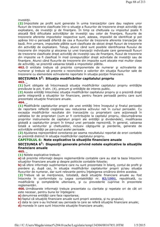 investiţii.
(2) Impozitele pe profit sunt generate în urma tranzacţiilor care dau naştere unor
fluxuri de trezorerie clasificate într-o situaţie a fluxurilor de trezorerie drept activităţi de
exploatare, de investiţii şi de finanţare. În timp ce cheltuiala cu impozitul poate fi
alocată fără dificultate activităţilor de investiţii sau celor de finanţare, fluxurile de
trezorerie aferente impozitelor respective sunt, adesea, imposibil de identificat şi pot
apărea într-o perioadă diferită de cea a fluxurilor de trezorerie aferente tranzacţiei de
bază. Prin urmare, impozitele plătite sunt clasificate de obicei drept fluxuri de trezorerie
din activităţi de exploatare. Totuşi, atunci când sunt posibile identificarea fluxului de
trezorerie din impozite şi alocarea lui unei tranzacţii individuale care generează fluxuri
de trezorerie clasificate drept activităţi de investiţii sau de finanţare, fluxul de trezorerie
din impozite va fi clasificat în mod corespunzător drept activitate de investiţii sau de
finanţare. Atunci când fluxurile de trezorerie din impozite sunt alocate mai multor clase
de activităţi, se prezintă valoarea totală a impozitelor plătite.
462. O entitate trebuie să prezinte componentele de numerar şi echivalente de
numerar şi trebuie să prezinte o reconciliere a valorilor din situaţia fluxurilor sale de
trezorerie cu elementele echivalente raportate în situaţia poziţiei financiare.
SECŢIUNEA 52
: Situaţia modificărilor capitalului propriu
463. _
(1) Sunt obligate să întocmească situaţia modificărilor capitalului propriu entităţile
prevăzute la pct. 9 alin. (4), precum şi entităţile de interes public.
(2) Aceste entităţi întocmesc situaţia modificărilor capitalului propriu şi o prezintă drept
parte integrantă a situaţiilor lor financiare, pentru fiecare perioadă pentru care sunt
prezentate situaţiile financiare anuale.
464. _
(1) Modificările capitalurilor proprii ale unei entităţi între începutul şi finalul perioadei
de raportare reflectă creşterea sau reducerea activului net în cursul perioadei. Cu
excepţia modificărilor rezultate din tranzacţiile cu proprietarii care acţionează în
calitatea lor de proprietari (cum ar fi contribuţiile la capitalul propriu, răscumpărarea
propriilor instrumente de capitaluri proprii ale entităţii şi dividendele), modificarea
globală a capitalurilor proprii în timpul unei perioade reprezintă, în general, valoarea
totală a veniturilor şi cheltuielilor, inclusiv câştigurile şi pierderile, generate de
activităţile entităţii pe parcursul acelei perioade.
(2) Ajustarea reprezentând corectarea pe seama rezultatului reportat de erori contabile
se prezintă distinct în situaţia modificărilor capitalului propriu.
CAPITOLUL 6: Note explicative la situaţiile financiare anuale
SECŢIUNEA 61
: Dispoziţii generale privind notele explicative la situaţiile
financiare anuale
465. _
(1) Notele explicative trebuie:
a) să prezinte informaţii despre reglementările contabile care au stat la baza întocmirii
situaţiilor financiare anuale şi despre politicile contabile folosite;
b) să ofere informaţii suplimentare care nu sunt prezentate în bilanţ, contul de profit şi
pierdere şi, după caz, în situaţia modificărilor capitalurilor proprii şi/sau situaţia
fluxurilor de numerar, dar sunt relevante pentru înţelegerea oricărora dintre acestea.
(2) Trebuie să se menţioneze, totodată, dacă situaţiile financiare anuale au fost
întocmite în conformitate cu Legea contabilităţii nr. 82/1991, republicată, cu
modificările şi completările ulterioare, şi cu prevederile cuprinse în prezentele
reglementări.
466. Următoarele informaţii trebuie prezentate cu claritate şi repetate ori de cât ori
este necesar, pentru buna lor înţelegere:
a) denumirea entităţii care face raportarea;
b) faptul că situaţiile financiare anuale sunt proprii acesteia, şi nu grupului;
c) data la care s-au încheiat sau perioada la care se referă situaţiile financiare anuale;
d) moneda în care sunt întocmite situaţiile financiare anuale;
Page 88 of 213
1/5/2015file:///C:/Users/Magda/sintact%204.0/cache/Legislatie/temp134304/00167851.HTM
 