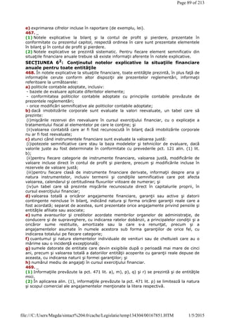 e) exprimarea cifrelor incluse în raportare (de exemplu, lei).
467. _
(1) Notele explicative la bilanţ şi la contul de profit şi pierdere, prezentate în
conformitate cu prezentul capitol, respectă ordinea în care sunt prezentate elementele
în bilanţ şi în contul de profit şi pierdere.
(2) Notele explicative se prezintă sistematic. Pentru fiecare element semnificativ din
situaţiile financiare anuale trebuie să existe informaţii aferente în notele explicative.
SECŢIUNEA 62
: Conţinutul notelor explicative la situaţiile financiare
anuale pentru toate entităţile
468. În notele explicative la situaţiile financiare, toate entităţile prezintă, în plus faţă de
informaţiile cerute conform altor dispoziţii ale prezentelor reglementări, informaţii
referitoare la următoarele:
a) politicile contabile adoptate, inclusiv:
- bazele de evaluare aplicate diferitelor elemente;
- conformitatea politicilor contabile adoptate cu principiile contabile prevăzute de
prezentele reglementări;
- orice modificări semnificative ale politicilor contabile adoptate;
b) dacă imobilizările corporale sunt evaluate la valori reevaluate, un tabel care să
prezinte:
(i)mişcările rezervei din reevaluare în cursul exerciţiului financiar, cu o explicaţie a
tratamentului fiscal al elementelor pe care le conţine; şi
(ii)valoarea contabilă care ar fi fost recunoscută în bilanţ dacă imobilizările corporale
nu ar fi fost reevaluate;
c) atunci când instrumentele financiare sunt evaluate la valoarea justă:
(i)ipotezele semnificative care stau la baza modelelor şi tehnicilor de evaluare, dacă
valorile juste au fost determinate în conformitate cu prevederile pct. 121 alin. (1) lit.
b);
(ii)pentru fiecare categorie de instrumente financiare, valoarea justă, modificările de
valoare incluse direct în contul de profit şi pierdere, precum şi modificările incluse în
rezervele de valoare justă;
(iii)pentru fiecare clasă de instrumente financiare derivate, informaţii despre aria şi
natura instrumentelor, inclusiv termenii şi condiţiile semnificative care pot afecta
valoarea, calendarul şi certitudinea fluxurilor viitoare de numerar; şi
(iv)un tabel care să prezinte mişcările recunoscute direct în capitalurile proprii, în
cursul exerciţiului financiar;
d) valoarea totală a oricăror angajamente financiare, garanţii sau active şi datorii
contingente neincluse în bilanţ, indicând natura şi forma oricărei garanţii reale care a
fost acordată; separat de acestea, sunt prezentate orice angajamente privind pensiile şi
entităţile afiliate sau asociate;
e) suma avansurilor şi creditelor acordate membrilor organelor de administraţie, de
conducere şi de supraveghere, cu indicarea ratelor dobânzii, a principalelor condiţii şi a
oricăror sume restituite, amortizate sau la care s-a renunţat, precum şi a
angajamentelor asumate în numele acestora sub forma garanţiilor de orice fel, cu
indicarea totalului pe fiecare categorie;
f) cuantumul şi natura elementelor individuale de venituri sau de cheltuieli care au o
mărime sau o incidenţă excepţională;
g) sumele datorate de entitate care devin exigibile după o perioadă mai mare de cinci
ani, precum şi valoarea totală a datoriilor entităţii acoperite cu garanţii reale depuse de
aceasta, cu indicarea naturii şi formei garanţiilor; şi
h) numărul mediu de angajaţi în cursul exerciţiului financiar.
469. _
(1) Informaţiile prevăzute la pct. 471 lit. a), m), p), q) şi r) se prezintă şi de entităţile
mici.
(2) În aplicarea alin. (1), informaţiile prevăzute la pct. 471 lit. p) se limitează la natura
şi scopul comercial ale angajamentelor menţionate la litera respectivă.
Page 89 of 213
1/5/2015file:///C:/Users/Magda/sintact%204.0/cache/Legislatie/temp134304/00167851.HTM
 