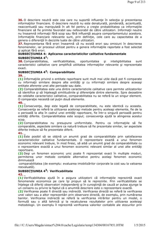 36. O descriere neutră este cea care nu suportă influenţe în selecţia şi prezentarea
informaţiilor financiare. O descriere neutră nu este denaturată, ponderată, accentuată,
neaccentuată sau manipulată în alt fel pentru a creşte probabilitatea ca informaţiile
financiare să fie primite favorabil sau nefavorabil de către utilizatori. Informaţii neutre
nu înseamnă informaţii fără scop sau fără influenţă asupra comportamentului acestora.
Informaţiile financiare relevante sunt, prin definiţie, cele care au capacitatea de a
genera o diferenţă în deciziile luate de către utilizatori.
37. Reprezentarea fără erori înseamnă că nu există erori sau omisiuni în descrierea
fenomenelor, iar procesul utilizat pentru a genera informaţiile raportate a fost selectat
şi aplicat fără erori.
SUBSECŢIUNEA 4: Aplicarea caracteristicilor calitative fundamentale
SUBSECŢIUNEA 41
:
38. Comparabilitatea, verificabilitatea, oportunitatea şi inteligibilitatea sunt
caracteristici calitative care amplifică utilitatea informaţiilor relevante şi reprezentate
exact.
SUBSECŢIUNEA 42: Comparabilitate
39. _
(1) Informaţiile privind o entitate raportoare sunt mult mai utile dacă pot fi comparate
cu informaţii similare despre alte entităţi şi cu informaţii similare despre aceeaşi
entitate aferente unei alte perioade sau date.
(2) Comparabilitatea este una dintre caracteristicile calitative care permite utilizatorilor
să identifice şi să înţeleagă similitudinile şi diferenţele dintre elemente. Spre deosebire
de celelalte caracteristici calitative, comparabilitatea nu se referă la un singur element.
O comparaţie necesită cel puţin două elemente.
40. _
(1) Consecvenţa, deşi este legată de comparabilitate, nu este identică cu aceasta.
Consecvenţa se referă la utilizarea aceloraşi metode pentru aceleaşi elemente, fie de la
o perioadă la alta în cadrul unei entităţi raportoare, fie într-o singură perioadă pentru
entităţi diferite. Comparabilitatea este scopul; consecvenţa ajută la atingerea acestui
scop.
(2) Comparabilitatea nu presupune uniformitate. Pentru ca informaţiile să fie
comparabile, aspectele similare ca natură trebuie să fie prezentate similar, iar aspectele
diferite trebuie să fie prezentate diferit.
41. _
(1) Este posibil să se obţină un anumit grad de comparabilitate prin satisfacerea
caracteristicilor calitative fundamentale. O reprezentare exactă a unui fenomen
economic relevant trebuie, în mod firesc, să aibă un anumit grad de comparabilitate cu
o reprezentare exactă a unui fenomen economic relevant similar al unei alte entităţi
raportoare.
(2) Deşi un fenomen economic unic poate fi reprezentat exact în multiple moduri,
permiterea unor metode contabile alternative pentru acelaşi fenomen economic
diminuează
comparabilitatea (de exemplu: evaluarea imobilizărilor corporale la cost sau la valoarea
reevaluată).
SUBSECŢIUNEA 43
: Verificabilitate
42. _
(1) Verificabilitatea ajută în a asigura utilizatorii că informaţiile reprezintă exact
fenomenele economice pe care îşi propun să le reprezinte. Prin verificabilitate se
înţelege că diferiţi observatori independenţi şi în cunoştinţă de cauză ar putea ajunge la
un consens cu privire la faptul că o anumită descriere este o reprezentare exactă.
(2) Verificarea poate fi directă sau indirectă. Verificarea directă se referă la verificarea
unei valori sau a altor reprezentări prin observare directă, de exemplu, prin numărarea
banilor. Verificarea indirectă se referă la verificarea intrărilor pentru un model, o
formulă sau o altă tehnică şi la recalcularea rezultatelor prin utilizarea aceleiaşi
metodologii. Un exemplu îl reprezintă verificarea valorilor contabile ale stocurilor prin
Page 9 of 213
1/5/2015file:///C:/Users/Magda/sintact%204.0/cache/Legislatie/temp134304/00167851.HTM
 