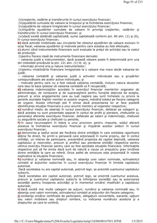 (ii)creşterile, cedările şi transferurile în cursul exerciţiului financiar;
(iii)ajustările cumulate de valoare la începutul şi la închiderea exerciţiului financiar;
(iv)ajustările de valoare înregistrate în cursul exerciţiului financiar;
(v)mişcările ajustărilor cumulate de valoare în privinţa creşterilor, cedărilor şi
transferurilor în cursul exerciţiului financiar; şi
(vi)dacă există dobândă capitalizată, suma capitalizată conform pct. 80 alin. (1) şi (6),
în cursul exerciţiului financiar;
b) dacă activele imobilizate sau circulante fac obiectul ajustărilor de valoare exclusiv în
scop fiscal, valoarea ajustărilor şi motivele pentru care acestea au fost efectuate;
c) atunci când instrumentele financiare sunt evaluate la preţul de achiziţie sau la costul
de producţie:
(i)pentru fiecare clasă de instrumente financiare derivate:
- valoarea justă a instrumentelor, dacă această valoare poate fi determinată prin una
din metodele prevăzute la pct. 121 alin. (1) lit. a); şi
- informaţii privind aria şi natura instrumentelor;
(ii)pentru imobilizările financiare înregistrate la o valoare mai mare decât valoarea lor
justă:
- valoarea contabilă şi valoarea justă a activelor individuale sau a grupărilor
corespunzătoare ale acelor active individuale; şi
- motivele pentru care nu a fost redusă valoarea contabilă, inclusiv natura dovezilor
care stau la baza ipotezei că valoarea contabilă va fi recuperată;
d) valoarea indemnizaţiilor acordate în exerciţiul financiar membrilor organelor de
administraţie, de conducere şi de supraveghere pentru funcţiile deţinute de aceştia,
precum şi orice angajamente care au luat naştere sau sunt încheiate cu privire la
pensiile acordate foştilor membri ai acestor organe, indicând totalul pe fiecare categorie
de organe. Aceste informaţii pot fi omise dacă prezentarea lor ar face posibilă
identificarea situaţiei financiare a unui anumit membru al organelor respective;
e) numărul mediu de salariaţi în cursul exerciţiului financiar, defalcat pe categorii şi,
dacă acestea nu sunt prezentate separat în contul de profit şi pierdere, cheltuielile cu
personalul aferente exerciţiului financiar, defalcate pe salarii şi indemnizaţii, cheltuieli
cu asigurările sociale şi cheltuieli cu pensiile;
f) în cazul recunoaşterii în bilanţ a unui provizion pentru impozite, soldul aferent
acestuia la închiderea exerciţiului financiar şi mişcările acestor solduri în cursul
exerciţiului financiar;
g) denumirea şi sediul social ale fiecăreia dintre entităţile în care entitatea raportoare
deţine fie direct, fie printr-o persoană care acţionează în nume propriu, dar în contul
entităţii, un interes de participare, prezentând proporţia de capital deţinută, valoarea
capitalului şi rezervelor, precum şi profitul sau pierderea entităţii respective pentru
ultimul exerciţiu financiar pentru care au fost aprobate situaţiile financiare. Informaţiile
respective pot să fie omise dacă sunt de natură a cauza un prejudiciu grav oricăreia
dintre entităţile la care se referă. Orice astfel de omisiune este prezentată în notele
explicative la situaţiile financiare;
h) numărul şi valoarea nominală sau, în absenţa unei valori nominale, echivalentul
contabil al acţiunilor subscrise în cursul exerciţiului financiar în limitele capitalului
autorizat.
Dacă societatea nu are capital autorizat, potrivit legii, se prezintă cuantumul capitalului
subscris.
Dacă societatea are capital autorizat, potrivit legii, se prezintă cuantumul acestuia,
precum şi cuantumul capitalului subscris la înfiinţarea societăţii sau la autorizarea
societăţii pentru începerea activităţii şi în momentul oricărei modificări a capitalului
autorizat;
i) dacă există mai multe categorii de acţiuni, numărul şi valoarea nominală sau, în
absenţa unei valori nominale, echivalentul contabil al acţiunilor din fiecare categorie;
j) existenţa oricăror certificate de participare, obligaţiuni convertibile, warante, opţiuni
sau valori mobiliare sau drepturi similare, cu indicarea numărului acestora şi a
drepturilor pe care le conferă;
Page 91 of 213
1/5/2015file:///C:/Users/Magda/sintact%204.0/cache/Legislatie/temp134304/00167851.HTM
 