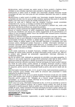 k) denumirea, sediul principal sau sediul social şi forma juridică a fiecăreia dintre
entităţile la care entitatea raportoare este asociată cu răspundere nelimitată;
l) denumirea şi sediul social al entităţii care întocmeşte situaţiile financiare anuale
consolidate ale celui mai mare grup din care entitatea raportoare face parte în calitate
de filială;
m) denumirea şi sediul social al entităţii care întocmeşte situaţiile financiare anuale
consolidate ale celui mai mic grup din care entitatea raportoare face parte în calitate de
filială şi care este inclus în grupul de entităţi menţionat la lit. l);
n) locul de unde pot fi obţinute copii ale situaţiilor financiare anuale consolidate
menţionate la lit. l) şi m), cu condiţia ca acestea să fie disponibile;
o) propunerea de distribuire a profitului sau de acoperire a pierderii sau, acolo unde
este cazul, distribuirea profitului sau acoperirea pierderii;
p) natura şi scopul comercial ale angajamentelor entităţii care nu sunt incluse în bilanţ,
precum şi impactul financiar al acelor angajamente asupra acesteia, cu condiţia ca
riscurile sau beneficiile care decurg din aceste angajamente să fie semnificative şi în
măsura în care divulgarea acestor riscuri sau beneficii este necesară pentru evaluarea
poziţiei financiare a entităţii;
q) natura şi efectele financiare ale evenimentelor semnificative care apar ulterior datei
bilanţului şi care nu sunt reflectate în contul de profit şi pierdere sau în bilanţ; şi
r) tranzacţiile încheiate de entitate cu părţile legate, inclusiv suma acestor tranzacţii,
natura relaţiei cu părţile legate şi alte informaţii referitoare la tranzacţiile care sunt
necesare pentru înţelegerea poziţiei financiare a entităţii. Informaţiile referitoare la
tranzacţii individuale pot fi agregate după natura lor, cu excepţia cazului în care sunt
necesare informaţii separate pentru înţelegerea efectelor tranzacţiilor cu partea legată
asupra poziţiei financiare a entităţii.
472. _
(1) În notele explicative la situaţiile financiare, entităţile mijlocii şi mari, precum şi
entităţile de interes public prezintă, pe lângă informaţiile cerute conform pct. 468-471
şi oricăror altor dispoziţii ale prezentelor reglementări, informaţii referitoare la
următoarele aspecte:
a) cifra de afaceri netă, defalcată pe segmente de activităţi şi pe pieţe geografice, în
măsura în care aceste segmente şi pieţe diferă substanţial unele faţă de altele, ţinând
seama de modul de organizare a vânzării de produse şi a furnizării de servicii; şi
b) totalul onorariilor aferente exerciţiului financiar percepute de fiecare auditor statutar
sau firmă de audit pentru auditul statutar al situaţiilor financiare anuale şi totalul
onorariilor percepute de fiecare auditor statutar sau firmă de audit pentru alte servicii
de asigurare, pentru servicii de consultanţă fiscală şi pentru alte servicii decât cele de
audit.
(2) Informaţiile menţionate la alin. (1) lit. a) pot fi omise, dacă prezentarea acestora ar
aduce prejudicii grave entităţii. Orice astfel de omisiune este prezentată în notele
explicative la situaţiile financiare.
(3) Prevederile alin. (1) lit. b) nu se aplică situaţiilor financiare anuale ale unei entităţi
atunci când aceasta este inclusă în situaţiile financiare anuale consolidate care trebuie
întocmite potrivit secţiunii 8.2 "Obligaţia de a întocmi situaţii financiare anuale
consolidate", cu condiţia ca aceste informaţii să fie furnizate în notele explicative la
situaţiile financiare anuale consolidate.
(4) În cazul unui grup, informaţiile menţionate la alin. (1) lit b) se prezintă nu numai în
ceea ce priveşte auditorul grupului, dar şi pentru fiecare auditor sau firmă de audit
implicat(ă) în auditul grupului. Dacă un auditor sau o firmă de audit a auditat mai multe
entităţi din grup, totalul onorariilor financiare percepute de fiecare auditor statutar sau
firmă de audit se poate prezenta pe o bază agregată, în notele explicative la situaţiile
financiare anuale consolidate.
SECŢIUNEA 64
: Părţi legate
SUBSECŢIUNEA 1:
473. În înţelesul prezentelor reglementări, o parte legată este o persoană sau o
Page 92 of 213
1/5/2015file:///C:/Users/Magda/sintact%204.0/cache/Legislatie/temp134304/00167851.HTM
 