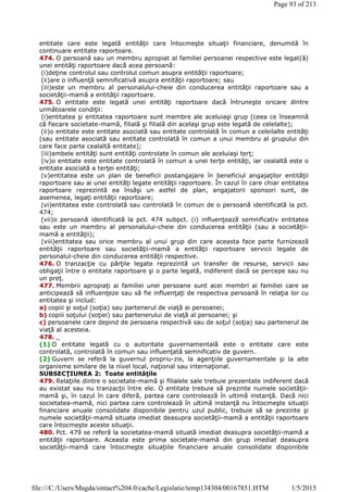 entitate care este legată entităţii care întocmeşte situaţii financiare, denumită în
continuare entitate raportoare.
474. O persoană sau un membru apropiat al familiei persoanei respective este legat(ă)
unei entităţi raportoare dacă acea persoană:
(i)deţine controlul sau controlul comun asupra entităţii raportoare;
(ii)are o influenţă semnificativă asupra entităţii raportoare; sau
(iii)este un membru al personalului-cheie din conducerea entităţii raportoare sau a
societăţii-mamă a entităţii raportoare.
475. O entitate este legată unei entităţi raportoare dacă întruneşte oricare dintre
următoarele condiţii:
(i)entitatea şi entitatea raportoare sunt membre ale aceluiaşi grup (ceea ce înseamnă
că fiecare societate-mamă, filială şi filială din acelaşi grup este legată de celelalte);
(ii)o entitate este entitate asociată sau entitate controlată în comun a celeilalte entităţi
(sau entitate asociată sau entitate controlată în comun a unui membru al grupului din
care face parte cealaltă entitate);
(iii)ambele entităţi sunt entităţi controlate în comun ale aceluiaşi terţ;
(iv)o entitate este entitate controlată în comun a unei terţe entităţi, iar cealaltă este o
entitate asociată a terţei entităţi;
(v)entitatea este un plan de beneficii postangajare în beneficiul angajaţilor entităţii
raportoare sau ai unei entităţi legate entităţii raportoare. În cazul în care chiar entitatea
raportoare reprezintă ea însăşi un astfel de plan, angajatorii sponsori sunt, de
asemenea, legaţi entităţii raportoare;
(vi)entitatea este controlată sau controlată în comun de o persoană identificată la pct.
474;
(vii)o persoană identificată la pct. 474 subpct. (i) influenţează semnificativ entitatea
sau este un membru al personalului-cheie din conducerea entităţii (sau a societăţii-
mamă a entităţii);
(viii)entitatea sau orice membru al unui grup din care aceasta face parte furnizează
entităţii raportoare sau societăţii-mamă a entităţii raportoare servicii legate de
personalul-cheie din conducerea entităţii respective.
476. O tranzacţie cu părţile legate reprezintă un transfer de resurse, servicii sau
obligaţii între o entitate raportoare şi o parte legată, indiferent dacă se percepe sau nu
un preţ.
477. Membrii apropiaţi ai familiei unei persoane sunt acei membri ai familiei care se
anticipează să influenţeze sau să fie influenţaţi de respectiva persoană în relaţia lor cu
entitatea şi includ:
a) copiii şi soţul (soţia) sau partenerul de viaţă ai persoanei;
b) copiii soţului (soţiei) sau partenerului de viaţă al persoanei; şi
c) persoanele care depind de persoana respectivă sau de soţul (soţia) sau partenerul de
viaţă al acesteia.
478. _
(1) O entitate legată cu o autoritate guvernamentală este o entitate care este
controlată, controlată în comun sau influenţată semnificativ de guvern.
(2) Guvern se referă la guvernul propriu-zis, la agenţiile guvernamentale şi la alte
organisme similare de la nivel local, naţional sau internaţional.
SUBSECŢIUNEA 2: Toate entităţile
479. Relaţiile dintre o societate-mamă şi filialele sale trebuie prezentate indiferent dacă
au existat sau nu tranzacţii între ele. O entitate trebuie să prezinte numele societăţii-
mamă şi, în cazul în care diferă, partea care controlează în ultimă instanţă. Dacă nici
societatea-mamă, nici partea care controlează în ultimă instanţă nu întocmeşte situaţii
financiare anuale consolidate disponibile pentru uzul public, trebuie să se prezinte şi
numele societăţii-mamă situate imediat deasupra societăţii-mamă a entităţii raportoare
care întocmeşte aceste situaţii.
480. Pct. 479 se referă la societatea-mamă situată imediat deasupra societăţii-mamă a
entităţii raportoare. Aceasta este prima societate-mamă din grup imediat deasupra
societăţii-mamă care întocmeşte situaţiile financiare anuale consolidate disponibile
Page 93 of 213
1/5/2015file:///C:/Users/Magda/sintact%204.0/cache/Legislatie/temp134304/00167851.HTM
 
