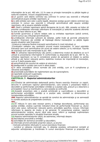 informaţiilor de la pct. 482 alin. (1) în ceea ce priveşte tranzacţiile cu părţile legate şi
soldurile scadente, inclusiv angajamentele, cu:
a) un guvern care deţine controlul sau controlul în comun sau exercită o influenţă
semnificativă asupra entităţii raportoare; şi
b) o altă entitate care este o parte legată, deoarece acelaşi guvern deţine controlul sau
controlul în comun sau exercită o influenţă semnificativă atât asupra entităţii
raportoare, cât şi asupra celeilalte entităţi.
487. Dacă o entitate raportoare aplică derogarea de la pct. 486, aceasta va trebui să
prezinte următoarele informaţii referitoare la tranzacţiile şi soldurile scadente aferente
la care se face referire la pct. 486:
a) numele guvernului şi natura relaţiei sale cu entitatea raportoare (adică control,
control comun sau influenţă semnificativă);
b) următoarele informaţii suficient de detaliat, astfel încât să permită utilizatorilor
situaţiilor financiare ale entităţii să înţeleagă efectul tranzacţiilor cu părţile legate
asupra situaţiilor sale financiare:
(i)natura şi valoarea fiecărei tranzacţii semnificative în mod individual; şi
(ii)indicatori calitativi sau cantitativi privind nivelul tranzacţiilor, în cazul celorlalte
tranzacţii care sunt semnificative din punct de vedere colectiv, şi nu individual. Tipurile
de tranzacţii sunt cele menţionate la pct. 484.
488. În utilizarea raţionamentului său pentru a determina nivelul de detaliere ce va fi
utilizat la prezentarea informaţiilor în conformitate cu dispoziţiile de la pct. 487 lit. b),
entitatea raportoare va lua în considerare gradul de apropiere al relaţiei cu partea
afiliată şi alţi factori relevanţi pentru stabilirea nivelului de importanţă al tranzacţiei,
cum ar fi dacă aceasta este:
a) semnificativă din punctul de vedere al volumului;
b) desfăşurată în condiţii care sunt în afara pieţei;
c) în afara activităţilor zilnice normale ale unei entităţi, cum ar fi cumpărarea şi
vânzarea activităţilor;
d) prezentată autorităţilor de reglementare sau de supraveghere;
e) raportată conducerii superioare;
f) supusă aprobării acţionarilor.
CAPITOLUL 7: Raportul administratorilor
489. _
(1) Consiliul de administraţie elaborează pentru fiecare exerciţiu financiar un raport,
denumit în continuare raportul administratorilor, care conţine o prezentare fidelă a
dezvoltării şi performanţei activităţilor entităţii şi a poziţiei sale, precum şi o descriere a
principalelor riscuri şi incertitudini cu care aceasta se confruntă.
(2) Această prezentare este o analiză echilibrată şi cuprinzătoare a dezvoltării şi
performanţei activităţilor entităţii şi a poziţiei sale, corelată cu dimensiunea şi
complexitatea activităţilor.
490. Raportul administratorilor se aprobă de consiliul de administraţie şi se semnează
în numele acestuia de preşedintele consiliului.
491. _
(1) În măsura în care este necesar pentru a înţelege dezvoltarea, performanţa sau
poziţia entităţii, analiza cuprinde indicatori-cheie de performanţă financiari şi, atunci
când este cazul, nefinanciari relevanţi pentru activităţile specifice, inclusiv informaţii
referitoare la aspecte de mediu şi de personal. În prezentarea analizei, raportul
administratorilor conţine, atunci când este cazul, referiri şi explicaţii suplimentare
privind sumele raportate în situaţiile financiare anuale.
(2) Raportul administratorilor oferă, de asemenea, informaţii despre:
a) dezvoltarea previzibilă a entităţii;
b) activităţile din domeniul cercetării şi dezvoltării;
c) informaţii privind achiziţiile propriilor acţiuni, şi anume:
- motivele achiziţiilor efectuate în cursul exerciţiului financiar;
- numărul şi valoarea nominală sau, în absenţa acesteia, echivalentul contabil al
acţiunilor achiziţionate şi înstrăinate în cursul exerciţiului financiar şi proporţia din
Page 95 of 213
1/5/2015file:///C:/Users/Magda/sintact%204.0/cache/Legislatie/temp134304/00167851.HTM
 