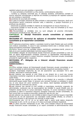 capitalul subscris pe care acestea o reprezintă;
- în cazul achiziţiei şi înstrăinării cu titlu oneros, contravaloarea acţiunilor;
- numărul şi valoarea nominală sau, în absenţa acesteia, echivalentul contabil al
tuturor acţiunilor achiziţionate şi deţinute de entitate şi proporţia din capitalul subscris
pe care acestea o reprezintă;
d) existenţa de sucursale ale entităţii;
e) în ceea ce priveşte utilizarea de către entitate a instrumentelor financiare, dacă sunt
semnificative pentru evaluarea activelor sale, a datoriilor, a poziţiei financiare şi a
profitului sau pierderii:
- obiectivele şi politicile entităţii în materie de management al riscului financiar; şi
- expunerea entităţii la riscul de preţ, riscul de credit, riscul de lichiditate şi la riscul
fluxului de numerar.
492. Microentităţile şi entităţile mici nu sunt obligate să prezinte informaţiile
nefinanciare prevăzute la pct. 491 alin. (1).
CAPITOLUL 8: Situaţii financiare anuale consolidate şi rapoarte
consolidate
SECŢIUNEA 81
: Domeniul de aplicare al situaţiilor financiare anuale
consolidate şi al rapoartelor consolidate
493. _
(1) În aplicarea prezentului capitol, o societate-mamă şi toate filialele sale sunt entităţi
care trebuie consolidate, în cazul în care societatea-mamă este o entitate căreia i se
aplică prevederile prezentelor reglementări.
(2) Pentru fiecare grup de societăţi trebuie identificate societatea-mamă, precum şi
data de la care aceasta dobândeşte controlul asupra filialelor.
(3) Entităţile obligate să întocmească situaţii financiare anuale consolidate şi care au
ales să aplice Reglementările contabile conforme cu Standardele internaţionale de
raportare financiară aplică în scopul întocmirii situaţiilor financiare anuale consolidate
prevederile reglementărilor respective.
SECŢIUNEA 82
: Obligaţia de a întocmi situaţii financiare anuale
consolidate
SUBSECŢIUNEA 1:
494. _
(1) Orice entitate trebuie să întocmească situaţii financiare anuale consolidate şi un
raport consolidat al administratorilor dacă entitatea respectivă (societatea-mamă):
a) deţine majoritatea drepturilor de vot ale acţionarilor sau asociaţilor într-o altă
entitate, denumită în continuare filială;
b) este acţionar sau asociat al unei filiale şi are dreptul de a numi sau revoca
majoritatea membrilor organelor de administraţie, conducere sau de supraveghere ale
acelei filiale;
c) este acţionar sau asociat al unei filiale şi are dreptul de a exercita o influenţă
dominantă asupra acelei filiale, în temeiul unui contract încheiat cu entitatea în cauză
sau al unei clauze din actul constitutiv sau statut, dacă legislaţia aplicabilă filialei
permite astfel de contracte sau clauze;
d) este acţionar sau asociat al unei entităţi şi majoritatea membrilor organelor de
administraţie, conducere sau de supraveghere ale entităţii în cauză (filială) care au
îndeplinit aceste funcţii în cursul exerciţiului financiar, în cursul exerciţiului financiar
precedent şi până în momentul întocmirii situaţiilor financiare anuale consolidate, au
fost numiţi doar ca rezultat al exercitării drepturilor sale de vot; sau
e) este acţionar sau asociat al unei entităţi şi deţine singură controlul asupra majorităţii
drepturilor de vot ale acţionarilor sau asociaţilor acelei entităţi (filială), ca urmare a
unui acord încheiat cu alţi acţionari sau asociaţi ai acelei filiale.
(2) Prevederile alin. (1) lit. d) nu se aplică dacă o parte terţă deţine drepturile
menţionate la alin. (1) lit. a), b) sau c) în ceea ce priveşte entitatea respectivă.
495. În afara cazurilor menţionate la pct. 494, orice entitate trebuie să întocmească
situaţii financiare anuale consolidate şi un raport consolidat al administratorilor dacă
Page 96 of 213
1/5/2015file:///C:/Users/Magda/sintact%204.0/cache/Legislatie/temp134304/00167851.HTM
 
