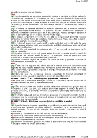 societăţii-mamă cu cele ale filialelor.
508. _
(1) Valorile contabile ale acţiunilor sau părţilor sociale în capitalul entităţilor incluse în
consolidare se compensează cu proporţia pe care o reprezintă în capitalurile proprii ale
acestor entităţi, astfel: compensarea se efectuează pe baza valorilor juste ale activelor
şi datoriilor identificabile la data achiziţiei acţiunilor sau părţilor sociale ori, în cazul în
care achiziţia are loc în două sau mai multe etape, la data la care entitatea a devenit o
filială.
(2) Ca urmare, în vederea determinării fondului comercial sau a fondului comercial
negativ, societatea-mamă trebuie să evalueze activele identificabile dobândite şi
datoriile asumate la valorile lor juste de la data achiziţiei. Această cerinţă se aplică şi în
cazul în care achiziţia are loc în două sau mai multe etape.
(3) În scopul compensării prevăzute la alin. (1) se compensează (elimină) valoarea
contabilă a investiţiei făcute de societatea-mamă în fiecare filială, cu partea societăţii-
mamă din capitalul propriu al fiecărei filiale.
(4) În înţelesul prezentelor reglementări, data achiziţiei reprezintă data la care
controlul asupra activelor nete sau operaţiunilor entităţii achiziţionate este transferat
efectiv către dobânditor.
(5) Orice diferenţă rezultată din aplicarea alin. (1) se prezintă ca fond comercial în
bilanţul consolidat.
(6) Metodele utilizate pentru calcularea valorii fondului comercial şi orice modificări
semnificative ale acestei valori în raport cu exerciţiul financiar precedent sunt
prezentate în notele explicative la situaţiile financiare.
(7) Fondul comercial negativ se transferă în contul de profit şi pierdere consolidat în
conformitate cu prevederile pct. 551.
509. _
(1) În cazul în care acţiunile sau părţile sociale în filialele incluse în consolidare sunt
deţinute de alte persoane decât filialele respective, suma atribuibilă acelor acţiuni sau
părţi sociale trebuie prezentată separat în bilanţul consolidat, la elementul "Interese
care nu controlează".
(2) Interesele care nu controlează trebuie prezentate în bilanţul consolidat în
capitalurile proprii, separat de capitalurile proprii ale societăţii-mamă.
SUBSECŢIUNEA 22: B. Contul de profit şi pierdere consolidat
510. Veniturile şi cheltuielile entităţilor incluse în consolidare trebuie încorporate în
totalitate în contul de profit şi pierdere consolidat.
511. _
(1) Suma oricărui profit sau oricărei pierderi atribuibile acţiunilor sau părţilor sociale
menţionate la pct. 509 alin. (1) trebuie prezentată separat în contul de profit şi
pierdere consolidat, la elementul "Profitul sau pierderea aferent(ă) intereselor care nu
controlează".
(2) O entitate trebuie să atribuie profitul sau pierderea proprietarilor societăţii-mamă şi
intereselor care nu controlează, chiar dacă aceasta are drept urmare un sold deficitar al
intereselor care nu controlează.
SUBSECŢIUNEA 3: Eliminare tranzacţii dintre entităţile grupului
512. _
(1) Situaţiile financiare anuale consolidate prezintă activele, datoriile, poziţia financiară
şi profiturile sau pierderile entităţilor incluse în consolidare, ca şi cum acestea ar fi o
singură entitate. În special, din situaţiile financiare anuale consolidate se elimină
următoarele:
a) datoriile şi creanţele dintre entităţi, inclusiv dividendele interne;
b) veniturile şi cheltuielile aferente tranzacţiilor dintre entităţi; şi
c) profiturile şi pierderile rezultate din operaţiuni efectuate între entităţi şi care sunt
incluse în valoarea contabilă a activelor.
(2) Pierderile în interiorul grupului pot indica o depreciere care impune recunoaşterea
în situaţiile financiare anuale consolidate.
Page 99 of 213
1/5/2015file:///C:/Users/Magda/sintact%204.0/cache/Legislatie/temp134304/00167851.HTM
 