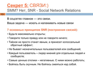 Секрет 5:   СВЯЗИ:) SMM? Нет, SNR - Social Network Relations В соцсетях главное — это связи. Ваша задача — искать и налаживать новые связи  7 основных принципов  SNR (построения связей): •  Будьте максимально открыты; •  Говорите только правду или не говорите ничего; •  Тайное не просто станет явным, а принесет колоссальный обратный эффект; •  Не бывает незначительных пользователей или сообщений; •  Каждый пользователь – лидер мнений для отдельных людей и сообществ; •  Самые ценные отклики – негативные. С ними можно работать; •  Бойтесь быть скучным. Не бойтесь смеяться над собой. 