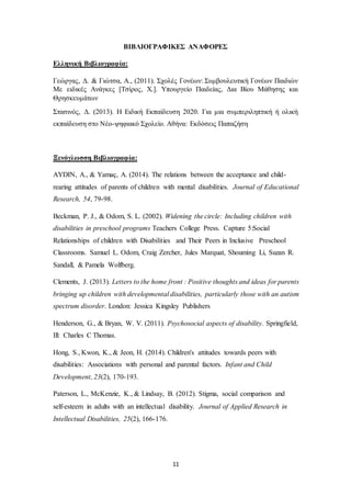 11
ΒΙΒΛΙΟΓΡΑΦΙΚΕΣ ΑΝΑΦΟΡΕΣ
Ελληνική Βιβλιογραφία:
Γεώργας, Δ. & Γιώτσα, Α., (2011). Σχολές Γονέων: Συμβουλευτική Γονέων Παιδιών
Με ειδικές Ανάγκες [Τσίρος, Χ.]. Υπουργείο Παιδείας, Δια Βίου Μάθησης και
Θρησκευμάτων
Στασινός, Δ. (2013). Η Ειδική Εκπαίδευση 2020. Για μια συμπεριληπτική ή ολική
εκπαίδευση στο Νέο-ψηφιακό Σχολείο. Αθήνα: Εκδόσεις Παπαζήση
Ξενόγλωσση Βιβλιογραφία:
AYDIN, A., & Yamaç, A. (2014). The relations between the acceptance and child-
rearing attitudes of parents of children with mental disabilities. Journal of Educational
Research, 54, 79-98.
Beckman, P. J., & Odom, S. L. (2002). Widening the circle: Including children with
disabilities in preschool programs Teachers College Press. Capture 5:Social
Relationships of children with Disabilities and Their Peers in Inclusive Preschool
Classrooms. Samuel L. Odom, Craig Zercher, Jules Marquat, Shouming Li, Suzan R.
Sandall, & Pamela Wolfberg.
Clements, J. (2013). Letters to the home front : Positive thoughts and ideas for parents
bringing up children with developmental disabilities, particularly those with an autism
spectrum disorder. London: Jessica Kingsley Publishers
Henderson, G., & Bryan, W. V. (2011). Psychosocial aspects of disability. Springfield,
Ill: Charles C Thomas.
Hong, S., Kwon, K., & Jeon, H. (2014). Children's attitudes towards peers with
disabilities: Associations with personal and parental factors. Infant and Child
Development, 23(2), 170-193.
Paterson, L., McKenzie, K., & Lindsay, B. (2012). Stigma, social comparison and
self‐esteem in adults with an intellectual disability. Journal of Applied Research in
Intellectual Disabilities, 25(2), 166-176.
 