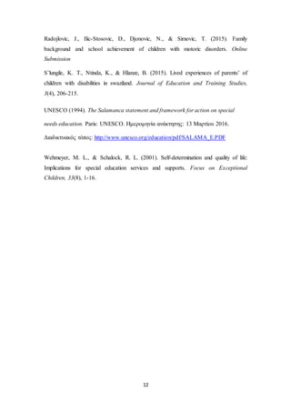 12
Radojlovic, J., Ilic-Stosovic, D., Djonovic, N., & Simovic, T. (2015). Family
background and school achievement of children with motoric disorders. Online
Submission
S’lungile, K. T., Ntinda, K., & Hlanze, B. (2015). Lived experiences of parents’ of
children with disabilities in swaziland. Journal of Education and Training Studies,
3(4), 206-215.
UNESCO (1994). Τhe Salamanca statement and framework for action on special
needs education. Paris: UNESCO. Ημερομηνία ανάκτησης: 13 Μαρτίου 2016.
Διαδικτυακός τόπος: http://www.unesco.org/education/pdf/SALAMA_E.PDF
Wehmeyer, M. L., & Schalock, R. L. (2001). Self-determination and quality of life:
Implications for special education services and supports. Focus on Exceptional
Children, 33(8), 1-16.
 