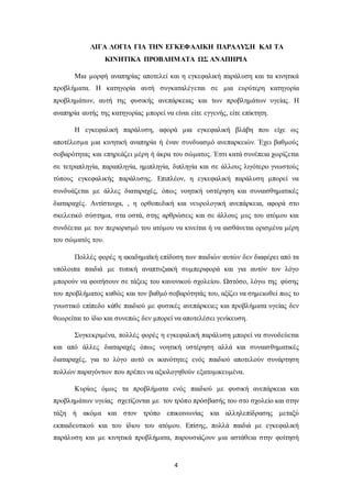 4
ΛΙΓΑ ΛΟΓΙΑ ΓΙΑ ΤΗΝ ΕΓΚΕΦΑΛΙΚΗ ΠΑΡΑΛΥΣΗ ΚΑΙ ΤΑ
ΚΙΝΗΤΙΚΑ ΠΡΟΒΛΗΜΑΤΑ ΩΣ ΑΝΑΠΗΡΙΑ
Μια μορφή αναπηρίας αποτελεί και η εγκεφαλική παράλυση και τα κινητικά
προβλήματα. Η κατηγορία αυτή συγκαταλέγεται σε μια ευρύτερη κατηγορία
προβλημάτων, αυτή της φυσικής ανεπάρκειας και των προβλημάτων υγείας. Η
αναπηρία αυτής της κατηγορίας μπορεί να είναι είτε εγγενής, είτε επίκτητη.
Η εγκεφαλική παράλυση, αφορά μια εγκεφαλική βλάβη που είχε ως
αποτέλεσμα μια κινητική αναπηρία ή έναν συνδυασμό ανεπαρκειών. Έχει βαθμούς
σοβαρότητας και επηρεάζει μέρη ή άκρα του σώματος. Έτσι κατά συνέπεια χωρίζεται
σε τετραπληγία, παραπληγία, ημιπληγία, διπληγία και σε άλλους λιγότερο γνωστούς
τύπους εγκεφαλικής παράλυσης. Επιπλέον, η εγκεφαλική παράλυση μπορεί να
συνδυάζεται με άλλες διαταραχές, όπως νοητική υστέρηση και συναισθηματικές
διαταραχές. Αντίστοιχα, , η ορθοπεδική και νευρολογική ανεπάρκεια, αφορά στο
σκελετικό σύστημα, στα οστά, στης αρθρώσεις και σε άλλους μυς του ατόμου και
συνδέεται με τον περιορισμό του ατόμου να κινείται ή να αισθάνεται ορισμένα μέρη
του σώματός του.
Πολλές φορές η ακαδημαϊκή επίδοση των παιδιών αυτών δεν διαφέρει από τα
υπόλοιπα παιδιά με τυπική αναπτυξιακή συμπεριφορά και για αυτόν τον λόγο
μπορούν να φοιτήσουν σε τάξεις του κανονικού σχολείου. Ωστόσο, λόγω της φύσης
του προβλήματος καθώς και τον βαθμό σοβαρότητάς του, αξίζει να σημειωθεί πως το
γνωστικό επίπεδο κάθε παιδιού με φυσικές ανεπάρκειες και προβλήματα υγείας δεν
θεωρείται το ίδιο και συνεπώς δεν μπορεί να αποτελέσει γενίκευση.
Συγκεκριμένα, πολλές φορές η εγκεφαλική παράλυση μπορεί να συνοδεύεται
και από άλλες διαταραχές όπως νοητική υστέρηση αλλά και συναισθηματικές
διαταραχές, για το λόγο αυτό οι ικανότητες ενός παιδιού αποτελούν συνάρτηση
πολλών παραγόντων που πρέπει να αξιολογηθούν εξατομικευμένα.
Κυρίως όμως τα προβλήματα ενός παιδιού με φυσική ανεπάρκεια και
προβλημάτων υγείας σχετίζονται με τον τρόπο πρόσβασής του στο σχολείο και στην
τάξη ή ακόμα και στον τρόπο επικοινωνίας και αλληλεπίδρασης μεταξύ
εκπαιδευτικού και του ίδιου του ατόμου. Επίσης, πολλά παιδιά με εγκεφαλική
παράλυση και με κινητικά προβλήματα, παρουσιάζουν μια αστάθεια στην φοίτησή
 