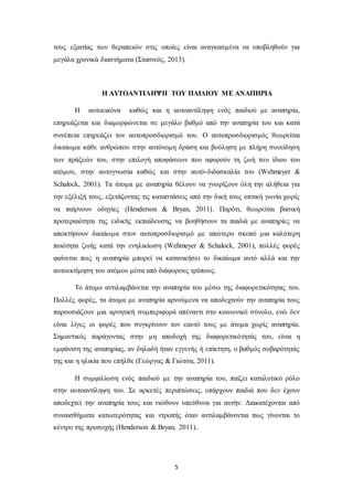 5
τους εξαιτίας των θεραπειών στις οποίες είναι αναγκασμένα να υποβληθούν για
μεγάλα χρονικά διαστήματα (Στασινός, 2013).
Η ΑΥΤΟΑΝΤΙΛΗΨΗ ΤΟΥ ΠΑΙΔΙΟΥ ΜΕ ΑΝΑΠΗΡΙΑ
Η αυτοεικόνα καθώς και η αυτοαντίληψη ενός παιδιού με αναπηρία,
επηρεάζεται και διαμορφώνεται σε μεγάλο βαθμό από την αναπηρία του και κατά
συνέπεια επηρεάζει τον αυτοπροσδιορισμό του. Ο αυτοπροσδιορισμός θεωρείται
δικαίωμα κάθε ανθρώπου στην αυτόνομη δράση και βούληση με πλήρη συνείδηση
των πράξεών του, στην επιλογή αποφάσεων που αφορούν τη ζωή του ίδιου του
ατόμου, στην αυτογνωσία καθώς και στην αυτό-διδασκαλία του (Wehmeyer &
Schalock, 2001). Τα άτομα με αναπηρία θέλουν να γνωρίζουν όλη την αλήθεια για
την εξέλιξή τους, εξετάζοντας τις καταστάσεις από την δική τους οπτική γωνία χωρίς
να παίρνουν οδηγίες (Henderson & Bryan, 2011). Παρότι, θεωρείται βασική
προτεραιότητα της ειδικής εκπαίδευσης να βοηθήσουν τα παιδιά με αναπηρίες να
αποκτήσουν δικαίωμα στον αυτοπροσδιορισμό με απώτερο σκοπό μια καλύτερη
ποιότητα ζωής κατά την ενηλικίωση (Wehmeyer & Schalock, 2001), πολλές φορές
φαίνεται πως η αναπηρία μπορεί να κατανικήσει το δικαίωμα αυτό αλλά και την
αυτοεκτίμηση του ατόμου μέσα από διάφορους τρόπους.
Το άτομο αντιλαμβάνεται την αναπηρία του μέσω της διαφορετικότητας του.
Πολλές φορές, τα άτομα με αναπηρία αρνούμενα να αποδεχτούν την αναπηρία τους
παρουσιάζουν μια αρνητική συμπεριφορά απέναντι στο κοινωνικό σύνολο, ενώ δεν
είναι λίγες οι φορές που συγκρίνουν τον εαυτό τους με άτομα χωρίς αναπηρία.
Σημαντικός παράγοντας στην μη αποδοχή της διαφορετικότητάς του, είναι η
εμφάνιση της αναπηρίας, αν δηλαδή ήταν εγγενής ή επίκτητη, ο βαθμός σοβαρότητάς
της και η ηλικία που επήλθε (Γεώργας & Γιώτσα, 2011).
Η συμφιλίωση ενός παιδιού με την αναπηρία του, παίζει καταλυτικό ρόλο
στην αυτοαντίληψη του. Σε αρκετές περιπτώσεις, υπάρχουν παιδιά που δεν έχουν
αποδεχτεί την αναπηρία τους και νιώθουν υπεύθυνα για αυτήν. Διακατέχονται από
συναισθήματα κατωτερότητας και ντροπής όταν αντιλαμβάνονται πως γίνονται το
κέντρο της προσοχής (Henderson & Bryan, 2011)..
 