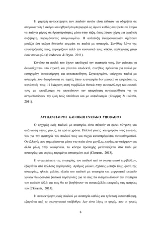 6
Η χαμηλή αυτοεκτίμηση των παιδιών αυτών είναι πιθανόν να οδηγήσει σε
απομονωτική ή ακόμα και εχθρική συμπεριφορά ως άμυνα καθώς αποτρέπει το άτομο
να παίρνει μέρος σε δραστηριότητες μέσα στην τάξη, όπως λόγου χάρη μια ομαδική
συζήτηση, παραμένοντας απομονωμένο. Η ανάπτυξη διαπροσωπικών σχέσεων
μοιάζει ένα ακόμα δύσκολο κομμάτι σε παιδιά με αναπηρία. Συνήθως λόγω της
εσωστρέφειάς τους, περιορίζουν πολύ τον κοινωνικό τους κύκλο, επιλέγοντας μόνο
έναν στενό φίλο (Henderson & Bryan, 2011).
Ωστόσο τα παιδιά που έχουν αποδεχτεί την αναπηρία τους, δεν φαίνεται να
διακατέχονται από ντροπή και γίνονται αποδεκτά, συνήθως πρόκειται για παιδιά με
ενισχυμένη αυτοεκτίμηση και αυτοπεποίθηση. Συγκεκριμένα, υπάρχουν παιδιά με
αναπηρία που διακρίνονται σε τομείς όπου η αναπηρία δεν μπορεί να επηρεάσει τις
ικανότητές τους. Η διάκριση αυτή συμβάλλει θετικά στην αυτοαντίληψη του εαυτού
τους με αποτέλεσμα να αποκτήσουν την απαραίτητη αυτοπεποίθηση για να
αντιμετωπίσουν την ζωή τους υπεύθυνα και με αυτοδυναμία (Γεώργας & Γιώτσα,
2011).
ΑΥΤΟΑΝΤΙΛΗΨΗ ΚΑΙ ΟΙΚΟΓΕΝΕΙΑΚΟ ΥΠΟΒΑΘΡΟ
Ο ερχομός ενός παιδιού με αναπηρία, είναι πιθανόν να φέρει σύγχυση και
απόγνωση στους γονείς, τα πρώτα χρόνια. Πολλοί γονείς κατηγορούν τους εαυτούς
του για την αναπηρία του παιδιού τους και συχνά καταστρέφονται συναισθηματικά.
Οι αλλαγές που σημειώνονται μέσα στο σπίτι είναι μεγάλες, κυρίως αν υπάρχουν και
άλλα μέλη στην οικογένεια, το κέντρο προσοχής μετατοπίζεται στο παιδί με
αναπηρίες και κυρίως παραμένει εστιασμένο εκεί (Clements, 2013).
Η αντιμετώπιση της αναπηρίας του παιδιού από το οικογενειακό περιβάλλον,
εξαρτάται από πολλούς παράγοντες. Αριθμός μελών, σχέσεις μεταξύ τους, φύση της
αναπηρίας, ηλικία μελών, ηλικία του παιδιού με αναπηρία και μορφωτικό επίπεδο
γονιών θεωρούνται βασικοί παράγοντες για το πώς θα αντιμετωπίσουν την αναπηρία
του παιδιού αλλά και πως θα το βοηθήσουν να ανταπεξέλθει επαρκώς στις ανάγκες
του (Clements, 2013).
H αυτοεκτίμηση ενός παιδιού με αναπηρία καθώς και η θετική αυτοαντίληψη,
εξαρτάται από το οικογενειακό υπόβαθρο. Δεν είναι λίγες οι φορές, που οι γονείς
 
