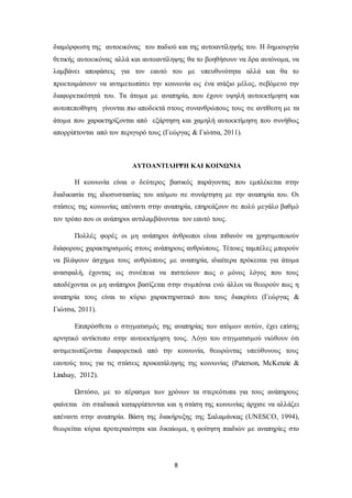 8
διαμόρφωση της αυτοεικόνας του παδιού και της αυτοαντίληψής του. Η δημιουργία
θετικής αυτοεικόνας αλλά και αυτοαντίληψης θα το βοηθήσουν να δρα αυτόνομα, να
λαμβάνει αποφάσεις για τον εαυτό του με υπευθυνότητα αλλά και θα το
προετοιμάσουν να αντιμετωπίσει την κοινωνία ως ένα ισάξιο μέλος, σεβόμενο την
διαφορετικότητά του. Τα άτομα με αναπηρία, που έχουν υψηλή αυτοεκτίμηση και
αυτοπεποίθηση γίνονται πιο αποδεκτά στους συνανθρώπους τους σε αντίθεση με τα
άτομα που χαρακτηρίζονται από εξάρτηση και χαμηλή αυτοεκτίμηση που συνήθως
απορρίπτονται από τον περιγυρό τους (Γεώργας & Γιώτσα, 2011).
ΑΥΤΟΑΝΤΙΛΗΨΗ ΚΑΙ ΚΟΙΝΩΝΙΑ
Η κοινωνία είναι ο δεύτερος βασικός παράγοντας που εμπλέκεται στην
διαδικασία της ιδιοσυστασίας του ατόμου σε συνάρτηση με την αναπηρία του. Οι
στάσεις της κοινωνίας απέναντι στην αναπηρία, επηρεάζουν σε πολύ μεγάλο βαθμό
τον τρόπο που οι ανάπηροι αντιλαμβάνονται τον εαυτό τους.
Πολλές φορές οι μη ανάπηροι άνθρωποι είναι πιθανόν να χρησιμοποιούν
διάφορους χαρακτηρισμούς στους ανάπηρους ανθρώπους. Τέτοιες ταμπέλες μπορούν
να βλάψουν άσχημα τους ανθρώπους με αναπηρία, ιδιαίτερα πρόκειται για άτομα
ανασφαλή, έχοντας ως συνέπεια να πιστεύουν πως ο μόνος λόγος που τους
αποδέχονται οι μη ανάπηροι βασίζεται στην συμπόνια ενώ άλλοι να θεωρούν πως η
αναπηρία τους είναι το κύριο χαρακτηριστικό που τους διακρίνει (Γεώργας &
Γιώτσα, 2011).
Επιπρόσθετα ο στιγματισμός της αναπηρίας των ατόμων αυτών, έχει επίσης
αρνητικό αντίκτυπο στην αυτοεκτίμηση τους. Λόγο του στιγματισμού νιώθουν ότι
αντιμετωπίζονται διαφορετικά από την κοινωνία, θεωρώντας υπεύθυνους τους
εαυτούς τους για τις στάσεις προκατάληψης της κοινωνίας (Paterson, McKenzie &
Lindsay, 2012).
Ωστόσο, με το πέρασμα των χρόνων τα στερεότυπα για τους ανάπηρους
φαίνεται ότι σταδιακά καταρρίπτονται και η στάση της κοινωνίας άρχισε να αλλάζει
απέναντι στην αναπηρία. Βάση της διακήρυξης της Σαλαμάνκας (UNESCO, 1994),
θεωρείται κύρια προτεραιότητα και δικαίωμα, η φοίτηση παιδιών με αναπηρίες στο
 