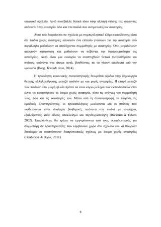 9
κανονικό σχολείο. Αυτό συνέβαλλε θετικά τόσο στην αλλαγή στάσης της κοινωνίας
απέναντι στην αναπηρία όσο και στα παιδιά που αντιμετωπίζουν αναπηρίες.
Αυτό που διαφαίνεται σε σχολεία με συμπεριληπτικό κλίμα εκπαίδευσης είναι
ότι παιδιά χωρίς αναπηρίες αποκτούν ένα επίπεδο γνώσεων για την αναπηρία ενώ
παράλληλα μαθαίνουν να αποδέχονται συμμαθητές με αναπηρίες. Όσο μεγαλώνουν
αποκτούν κατανόηση και μαθαίνουν να σέβονται την διαφορετικότητα της
αναπηρίας. Αυτό είναι μια ευκαιρία να αναπτυχθούν θετικά συναισθήματα και
στάσεις απέναντι στα άτομα αυτά, βοηθώντας τα να γίνουν αποδεκτά από την
κοινωνία (Hong, Kwon& Jeon, 2014).
Η προώθηση κοινωνικής συναναστροφής θεωρείται εφόδιο στην δημιουργία
θετικής αλληλεπίδρασης μεταξύ παιδιών με και χωρίς αναπηρίες. Η επαφή μεταξύ
των παιδιών από μικρή ηλικία πρέπει να είναι κύριο μέλημα των εκπαιδευτικών έτσι
ώστε να κατανοήσουν τα άτομα χωρίς αναπηρία, τόσο τις ανάγκες του συμμαθητή
τους, όσο και τις ικανότητές του. Μέσα από τη συναναστροφή, το παιχνίδι, τις
ομαδικές δραστηριότητες, οι προκαταλήψεις μειώνονται και οι στάσεις που
υιοθετούνται είναι ιδιαίτερα βοηθητικές απέναντι στα παιδιά με αναπηρία,
εξαλείφοντας κάθε είδους αποκλεισμό και περιθωριοποίηση (Beckman & Odom,
2002). Επιπρόσθετα, θα πρέπει να εμψυχώνονται από τους εκπαιδευτικούς για
συμμετοχή σε δραστηριότητες που λαμβάνουν χώρο στο σχολείο και να θεωρούν
δικαίωμα να αναπτύσσουν διαπροσωπικές σχέσεις με άτομα χωρίς αναπηρίες
(Henderson & Bryan, 2011).
 