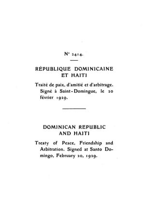 No 2414.
REPUBLIQUE DOMINICAINE
ET HAITI
Traite de paix, d'amitie et d'arbitrage.
Signe Saint-Domingue, le 20
fivrier 1929.
DOMINICAN REPUBLIC
AND HAITI
Treaty of Peace, Friendship and
Arbitration. Signed at Santo Do-
mingo, February 20, 1929.
 