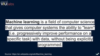 Machine learning is a field of computer science
that gives computer systems the ability to "learn"
(i.e. progressively improve performance on a
specific task) with data, without being explicitly
programmed.
Source: https://en.wikipedia.org/wiki/Machine_learning
 