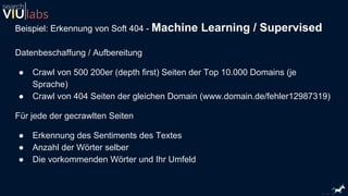 Beispiel: Erkennung von Soft 404 - Machine Learning / Supervised
Datenbeschaffung / Aufbereitung
● Crawl von 500 200er (depth first) Seiten der Top 10.000 Domains (je
Sprache)
● Crawl von 404 Seiten der gleichen Domain (www.domain.de/fehler12987319)
Für jede der gecrawlten Seiten
● Erkennung des Sentiments des Textes
● Anzahl der Wörter selber
● Die vorkommenden Wörter und Ihr Umfeld
 