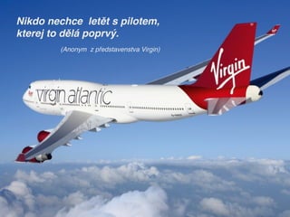 Nikdo nechce letět s pilotem, 
kterej to dělá poprvý.
(Anonym z představenstva Virgin)
 