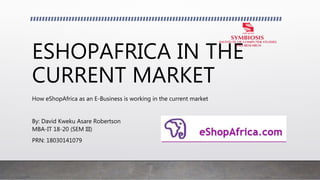 ESHOPAFRICA IN THE
CURRENT MARKET
How eShopAfrica as an E-Business is working in the current market
By: David Kweku Asare Robertson
MBA-IT 18-20 (SEM III)
PRN: 18030141079
 