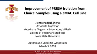 Improvement of PRRSV Isolation from
Clinical Samples using a ZMAC Cell Line
Jianqiang (JQ) Zhang
Associate Professor
Veterinary Diagnostic Laboratory, VDPAM
College of Veterinary Medicine
Iowa State University
Aptimmune Scientific Symposium
March 3, 2018
 
