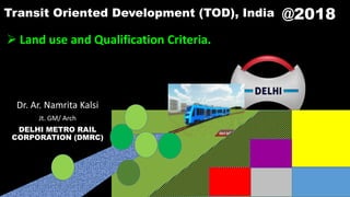 @2018
 Land use and Qualification Criteria.
Dr. Ar. Namrita Kalsi
Jt. GM/ Arch
DELHI METRO RAIL
CORPORATION (DMRC)
Transit Oriented Development (TOD), India
 
