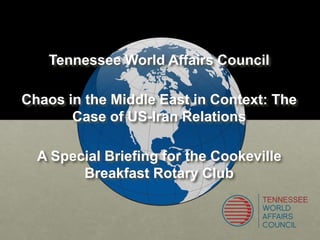 Tennessee World Affairs Council
Chaos in the Middle East in Context: The
Case of US-Iran Relations
A Special Briefing for the Cookeville
Breakfast Rotary Club
 
