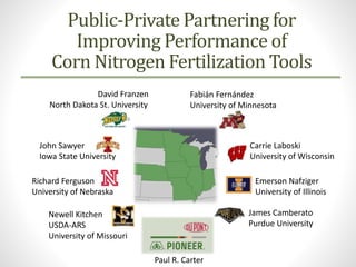 Public-Private Partnering for
Improving Performance of
Corn Nitrogen Fertilization Tools
James Camberato
Purdue University
Emerson Nafziger
University of Illinois
Carrie Laboski
University of Wisconsin
Fabián Fernández
University of Minnesota
David Franzen
North Dakota St. University
John Sawyer
Iowa State University
Richard Ferguson
University of Nebraska
Newell Kitchen
USDA-ARS
University of Missouri
Paul R. Carter
 
