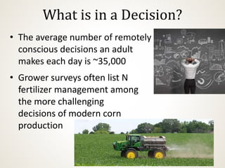 What is in a Decision?
• The average number of remotely
conscious decisions an adult
makes each day is ~35,000
• Grower surveys often list N
fertilizer management among
the more challenging
decisions of modern corn
production
 