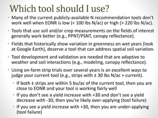 Which tool should I use?
• Many of the current publicly-available N recommendation tools don’t
work well when EONR is low (< 100 lbs N/ac) or high (> 220 lbs N/ac).
• Tools that use soil and/or crop measurements on the fields of interest
generally work better (e.g., PPNT/PSNT, canopy reflectance).
• Fields that historically show variation in greenness on wet years (look
at Google Earth), deserve a tool that can address spatial soil variation.
• Tool development and validation are needed that are adaptive to
weather and soil interactions (e.g., modeling, canopy reflectance).
• Using on-farm strip trials over several years is an excellent ways to
judge your current tool (e.g., strips with ± 30 lbs N/ac + current).
• If both ± strips are within 5 bu/ac of the current tool, then you are
close to EONR and your tool is working fairly well
• If you don’t see a yield increase with +30 and don’t see a yield
decrease with -30, then you’re likely over-applying (tool failure)
• If you see a yield increase with +30, then you are under-applying
(tool failure)
 