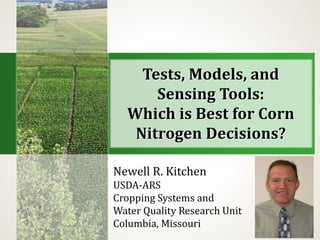 Tests, Models, and
Sensing Tools:
Which is Best for Corn
Nitrogen Decisions?
Newell R. Kitchen
USDA-ARS
Cropping Systems and
Water Quality Research Unit
Columbia, Missouri
 