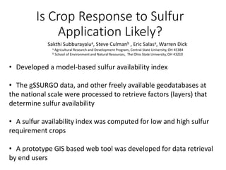 Is Crop Response to Sulfur
Application Likely?
Sakthi Subburayalua, Steve Culmanb , Eric Salasa, Warren Dick
a Agricultural Research and Development Program, Central State University, OH 45384
b School of Environment and Natural Resources, The Ohio State University, OH 43210
• Developed a model-based sulfur availability index
• The gSSURGO data, and other freely available geodatabases at
the national scale were processed to retrieve factors (layers) that
determine sulfur availability
• A sulfur availability index was computed for low and high sulfur
requirement crops
• A prototype GIS based web tool was developed for data retrieval
by end users
 