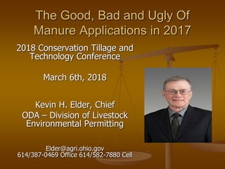 The Good, Bad and Ugly Of
Manure Applications in 2017
2018 Conservation Tillage and
Technology Conference
March 6th, 2018
Kevin H. Elder, Chief
ODA – Division of Livestock
Environmental Permitting
Elder@agri.ohio.gov
614/387-0469 Office 614/582-7880 Cell
 