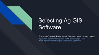 Selecting Ag GIS
Software
Zack McConnell, Brent Nicol, Garrett Leeds, Isaac Leeds
Agricultural Systems Management (ASM) Senior Design Team
Food, Agriculture and Biological Engineering Department
 