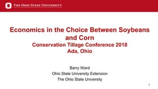1
Economics in the Choice Between Soybeans
and Corn
Conservation Tillage Conference 2018
Ada, Ohio
Barry Ward
Ohio State University Extension
The Ohio State University
 