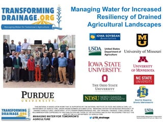 THIS MATERIAL IS BASED UPON WORK THAT IS SUPPORTED BY THE NATIONAL INSTITUTE OF FOOD AND AGRICULTURE, U.S.
DEPARTMENT OF AGRICULTURE, UNDER AWARD NUMBER 2015-68007-23193, “MANAGING WATER FOR INCREASED RESILIENCY OF
DRAINED AGRICULTURAL LANDSCAPES”, HTTP://TRANSFORMINGDRAINAGE.ORG. ANY OPINIONS, FINDINGS, CONCLUSIONS, OR
RECOMMENDATIONS EXPRESSED IN THIS PUBLICATION ARE THOSE OF THE AUTHOR(S) AND DO NOT NECESSARILY REFLECT THE
VIEW OF THE U.S. DEPARTMENT OF AGRICULTURE.
University of Missouri
MANAGING WATER FOR TOMORROW’S
AGRICULTURE
Managing Water for Increased
Resiliency of Drained
Agricultural Landscapes
 