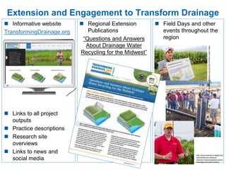 Extension and Engagement to Transform Drainage
 Informative website
TransformingDrainage.org
 Links to all project
outputs
 Practice descriptions
 Research site
overviews
 Links to news and
social media
 Regional Extension
Publications
“Questions and Answers
About Drainage Water
Recycling for the Midwest”
 Field Days and other
events throughout the
region
https://cafnr.missouri.edu/2016/01/keeping-nutrients-in-the-field/
http://www.extension.iastate.edu
/article/webinar-address-
common-misconceptions-about-
drainage-and-water-quality
 