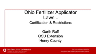 OHIO STATE UNIVERSITY EXTENSION
OHIO AGRICULTURAL RESEARCH AND DEVELOPMENT CENTER
OHIO STATE UNIVERSITY EXTENSION
OHIO AGRICULTURAL RESEARCH AND DEVELOPMENT CENTER
Ohio Fertilizer Applicator
Laws –
Certification & Restrictions
Garth Ruff
OSU Extension
Henry County
 