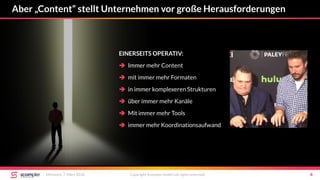 Aber „Content“ stellt Unternehmen vor große Herausforderungen
Mittwoch, 7. März 2018 Copyright Scompler GmbH (all rights reserved) 4
EINERSEITS OPERATIV:
 Immer mehr Content
 mit immer mehr Formaten
 in immer komplexeren Strukturen
 über immer mehr Kanäle
 Mit immer mehr Tools
 immer mehr Koordinationsaufwand
 