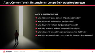 Aber „Content“ stellt Unternehmen vor große Herausforderungen
Mittwoch, 7. März 2018 Copyright Scompler GmbH (all rights reserved) 5
ABER AUCH STRATEGISCH:
 Wie machen wir guten Content effizient wiederholbar?
 Wie werden wir unabhängiger von Agenturen?
 Wie steuern wir wirksam die Qualität von Content?
 Wie trägt „Content“ wirksam zum Geschäftserfolg bei?
 Wie bringen wir unsere Strategie durchgehend auf die Straße?
 Wie schaffen wir die Transformation von der Kanal- zur Themendenke?
 