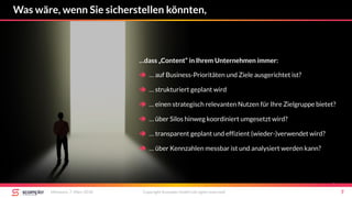 Was wäre, wenn Sie sicherstellen könnten,
Mittwoch, 7. März 2018 Copyright Scompler GmbH (all rights reserved) 7
…dass „Content“ in Ihrem Unternehmen immer:
 … auf Business-Prioritäten und Ziele ausgerichtet ist?
 … strukturiert geplant wird
 … einen strategisch relevanten Nutzen für Ihre Zielgruppe bietet?
 … über Silos hinweg koordiniert umgesetzt wird?
 … transparent geplant und effizient (wieder-)verwendet wird?
 … über Kennzahlen messbar ist und analysiert werden kann?
 