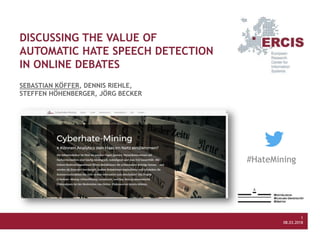 Köffer, Riehle, Höhenberger, Becker (2018) Discussing the Value of Automatic Hate Speech Detection in Online Debates
Multikonferenz Wirtschaftsinformatik, Lüneburg
1
08.03.2018
1
08.03.2018
DISCUSSING THE VALUE OF
AUTOMATIC HATE SPEECH DETECTION
IN ONLINE DEBATES
SEBASTIAN KÖFFER, DENNIS RIEHLE,
STEFFEN HÖHENBERGER, JÖRG BECKER
#HateMining
 